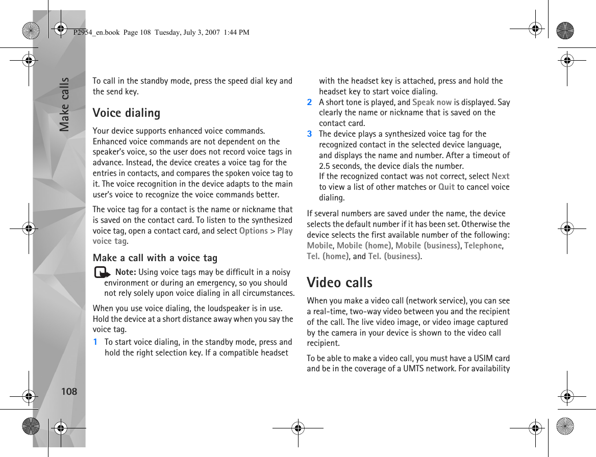 Make calls108To call in the standby mode, press the speed dial key and the send key.Voice dialingYour device supports enhanced voice commands. Enhanced voice commands are not dependent on the speaker’s voice, so the user does not record voice tags in advance. Instead, the device creates a voice tag for the entries in contacts, and compares the spoken voice tag to it. The voice recognition in the device adapts to the main user’s voice to recognize the voice commands better.The voice tag for a contact is the name or nickname that is saved on the contact card. To listen to the synthesized voice tag, open a contact card, and select Options &gt; Play voice tag.Make a call with a voice tag Note: Using voice tags may be difficult in a noisy environment or during an emergency, so you should not rely solely upon voice dialing in all circumstances.When you use voice dialing, the loudspeaker is in use. Hold the device at a short distance away when you say the voice tag.1To start voice dialing, in the standby mode, press and hold the right selection key. If a compatible headset with the headset key is attached, press and hold the headset key to start voice dialing.2A short tone is played, and Speak now is displayed. Say clearly the name or nickname that is saved on the contact card.3The device plays a synthesized voice tag for the recognized contact in the selected device language, and displays the name and number. After a timeout of 2.5 seconds, the device dials the number.If the recognized contact was not correct, select Next to view a list of other matches or Quit to cancel voice dialing.If several numbers are saved under the name, the device selects the default number if it has been set. Otherwise the device selects the first available number of the following: Mobile, Mobile (home), Mobile (business), Telephone, Tel. (home), and Tel. (business).Video callsWhen you make a video call (network service), you can see a real-time, two-way video between you and the recipient of the call. The live video image, or video image captured by the camera in your device is shown to the video call recipient. To be able to make a video call, you must have a USIM card and be in the coverage of a UMTS network. For availability P2954_en.book  Page 108  Tuesday, July 3, 2007  1:44 PM