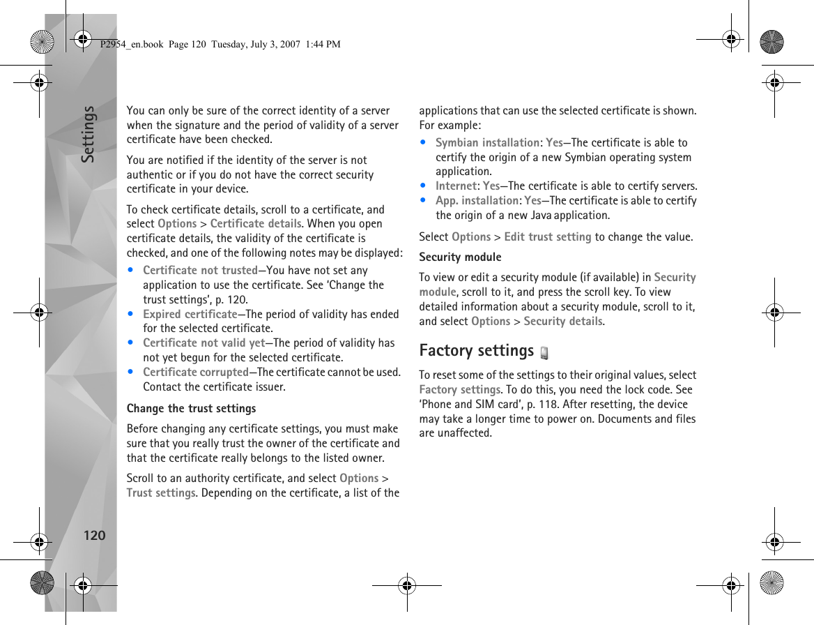 Settings120You can only be sure of the correct identity of a server when the signature and the period of validity of a server certificate have been checked.You are notified if the identity of the server is not authentic or if you do not have the correct security certificate in your device.To check certificate details, scroll to a certificate, and select Options &gt; Certificate details. When you open certificate details, the validity of the certificate is checked, and one of the following notes may be displayed:•Certificate not trusted—You have not set any application to use the certificate. See ‘Change the trust settings’, p. 120.•Expired certificate—The period of validity has ended for the selected certificate.•Certificate not valid yet—The period of validity has not yet begun for the selected certificate.•Certificate corrupted—The certificate cannot be used. Contact the certificate issuer.Change the trust settingsBefore changing any certificate settings, you must make sure that you really trust the owner of the certificate and that the certificate really belongs to the listed owner.Scroll to an authority certificate, and select Options &gt; Trust settings. Depending on the certificate, a list of the applications that can use the selected certificate is shown. For example:•Symbian installation: Yes—The certificate is able to certify the origin of a new Symbian operating system application.•Internet: Yes—The certificate is able to certify servers.•App. installation: Yes—The certificate is able to certify the origin of a new Java application.Select Options &gt; Edit trust setting to change the value.Security moduleTo view or edit a security module (if available) in Security module, scroll to it, and press the scroll key. To view detailed information about a security module, scroll to it, and select Options &gt; Security details.Factory settings To reset some of the settings to their original values, select Factory settings. To do this, you need the lock code. See ‘Phone and SIM card’, p. 118. After resetting, the device may take a longer time to power on. Documents and files are unaffected.P2954_en.book  Page 120  Tuesday, July 3, 2007  1:44 PM