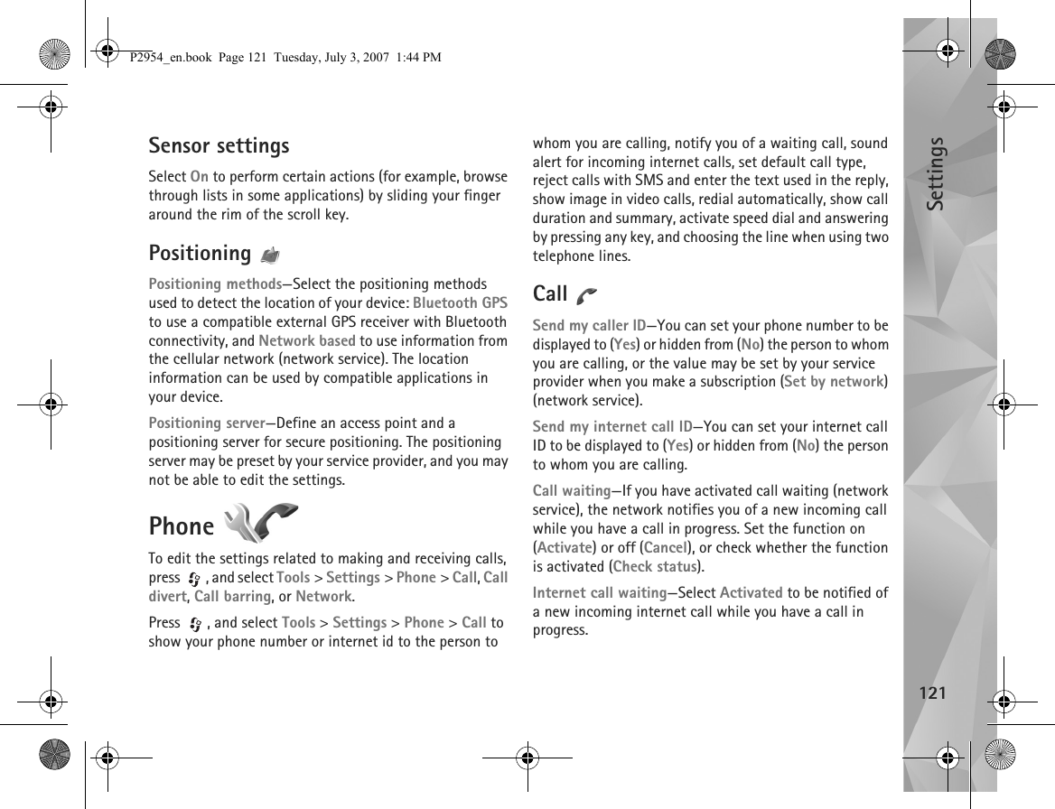 Settings121Sensor settingsSelect On to perform certain actions (for example, browse through lists in some applications) by sliding your finger around the rim of the scroll key.Positioning Positioning methods—Select the positioning methods used to detect the location of your device: Bluetooth GPS to use a compatible external GPS receiver with Bluetooth connectivity, and Network based to use information from the cellular network (network service). The location information can be used by compatible applications in your device.Positioning server—Define an access point and a positioning server for secure positioning. The positioning server may be preset by your service provider, and you may not be able to edit the settings.Phone To edit the settings related to making and receiving calls, press  , and select Tools &gt; Settings &gt; Phone &gt; Call, Call divert, Call barring, or Network.Press , and select Tools &gt; Settings &gt; Phone &gt; Call to show your phone number or internet id to the person to whom you are calling, notify you of a waiting call, sound alert for incoming internet calls, set default call type, reject calls with SMS and enter the text used in the reply, show image in video calls, redial automatically, show call duration and summary, activate speed dial and answering by pressing any key, and choosing the line when using two telephone lines.Call Send my caller ID—You can set your phone number to be displayed to (Yes) or hidden from (No) the person to whom you are calling, or the value may be set by your service provider when you make a subscription (Set by network) (network service).Send my internet call ID—You can set your internet call ID to be displayed to (Yes) or hidden from (No) the person to whom you are calling.Call waiting—If you have activated call waiting (network service), the network notifies you of a new incoming call while you have a call in progress. Set the function on (Activate) or off (Cancel), or check whether the function is activated (Check status).Internet call waiting—Select Activated to be notified of a new incoming internet call while you have a call in progress.P2954_en.book  Page 121  Tuesday, July 3, 2007  1:44 PM