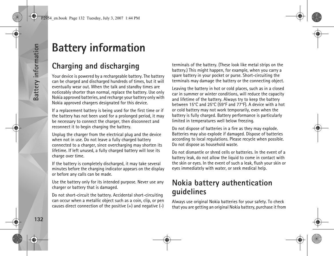 Battery information132Battery informationCharging and dischargingYour device is powered by a rechargeable battery. The battery can be charged and discharged hundreds of times, but it will eventually wear out. When the talk and standby times are noticeably shorter than normal, replace the battery. Use only Nokia approved batteries, and recharge your battery only with Nokia approved chargers designated for this device.If a replacement battery is being used for the first time or if the battery has not been used for a prolonged period, it may be necessary to connect the charger, then disconnect and reconnect it to begin charging the battery.Unplug the charger from the electrical plug and the device when not in use. Do not leave a fully charged battery connected to a charger, since overcharging may shorten its lifetime. If left unused, a fully charged battery will lose its charge over time.If the battery is completely discharged, it may take several minutes before the charging indicator appears on the display or before any calls can be made.Use the battery only for its intended purpose. Never use any charger or battery that is damaged.Do not short-circuit the battery. Accidental short-circuiting can occur when a metallic object such as a coin, clip, or pen causes direct connection of the positive (+) and negative (-) terminals of the battery. (These look like metal strips on the battery.) This might happen, for example, when you carry a spare battery in your pocket or purse. Short-circuiting the terminals may damage the battery or the connecting object.Leaving the battery in hot or cold places, such as in a closed car in summer or winter conditions, will reduce the capacity and lifetime of the battery. Always try to keep the battery between 15°C and 25°C (59°F and 77°F). A device with a hot or cold battery may not work temporarily, even when the battery is fully charged. Battery performance is particularly limited in temperatures well below freezing.Do not dispose of batteries in a fire as they may explode. Batteries may also explode if damaged. Dispose of batteries according to local regulations. Please recycle when possible. Do not dispose as household waste.Do not dismantle or shred cells or batteries. In the event of a battery leak, do not allow the liquid to come in contact with the skin or eyes. In the event of such a leak, flush your skin or eyes immediately with water, or seek medical help.Nokia battery authentication guidelinesAlways use original Nokia batteries for your safety. To check that you are getting an original Nokia battery, purchase it from P2954_en.book  Page 132  Tuesday, July 3, 2007  1:44 PM