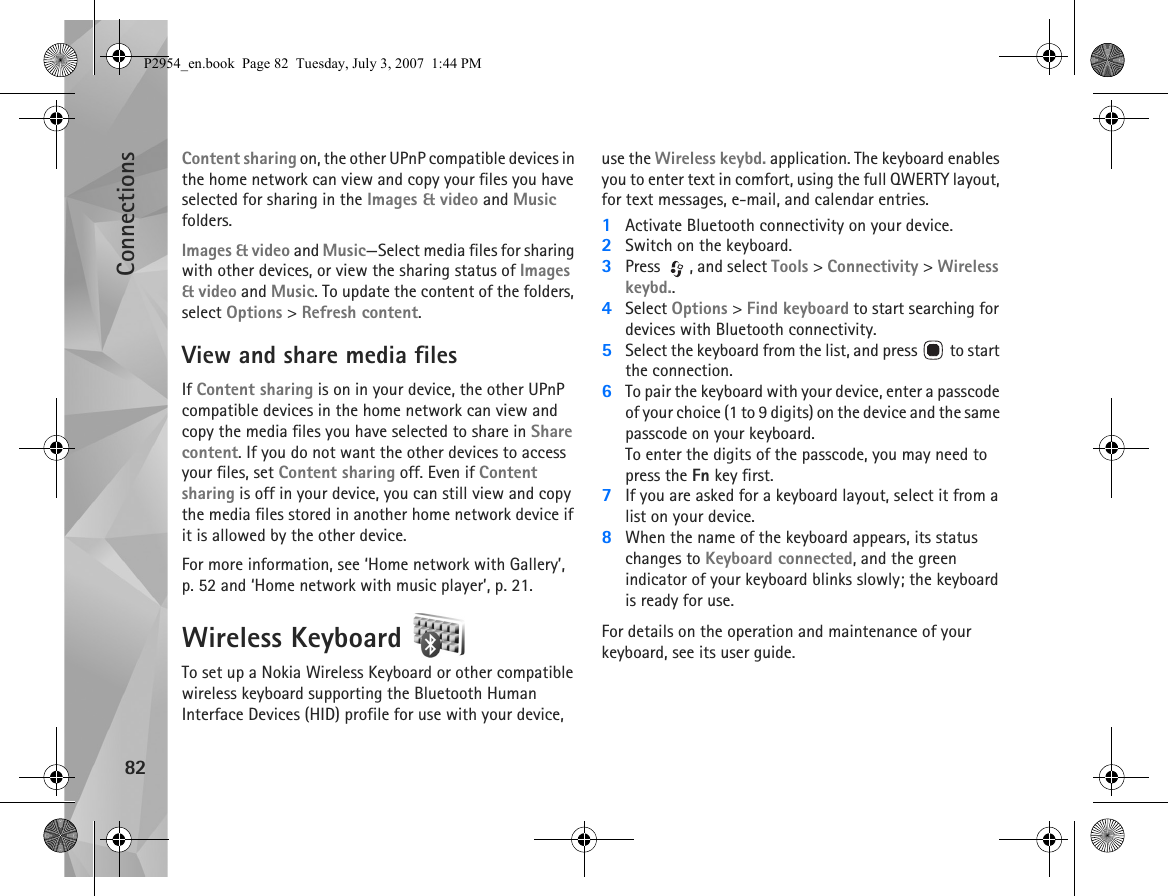 Connections82Content sharing on, the other UPnP compatible devices in the home network can view and copy your files you have selected for sharing in the Images &amp; video and Music folders.Images &amp; video and Music—Select media files for sharing with other devices, or view the sharing status of Images &amp; video and Music. To update the content of the folders, select Options &gt; Refresh content.View and share media filesIf Content sharing is on in your device, the other UPnP compatible devices in the home network can view and copy the media files you have selected to share in Share content. If you do not want the other devices to access your files, set Content sharing off. Even if Content sharing is off in your device, you can still view and copy the media files stored in another home network device if it is allowed by the other device.For more information, see ‘Home network with Gallery’, p. 52 and ‘Home network with music player’, p. 21.Wireless Keyboard To set up a Nokia Wireless Keyboard or other compatible wireless keyboard supporting the Bluetooth Human Interface Devices (HID) profile for use with your device, use the Wireless keybd. application. The keyboard enables you to enter text in comfort, using the full QWERTY layout, for text messages, e-mail, and calendar entries.1Activate Bluetooth connectivity on your device.2Switch on the keyboard.3Press  , and select Tools &gt; Connectivity &gt; Wireless keybd..4Select Options &gt; Find keyboard to start searching for devices with Bluetooth connectivity.5Select the keyboard from the list, and press   to start the connection.6To pair the keyboard with your device, enter a passcode of your choice (1 to 9 digits) on the device and the same passcode on your keyboard.To enter the digits of the passcode, you may need to press the Fn key first.7If you are asked for a keyboard layout, select it from a list on your device.8When the name of the keyboard appears, its status changes to Keyboard connected, and the green indicator of your keyboard blinks slowly; the keyboard is ready for use.For details on the operation and maintenance of your keyboard, see its user guide.P2954_en.book  Page 82  Tuesday, July 3, 2007  1:44 PM