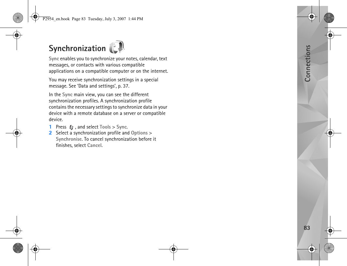 Connections83Synchronization Sync enables you to synchronize your notes, calendar, text messages, or contacts with various compatible applications on a compatible computer or on the internet.You may receive synchronization settings in a special message. See ‘Data and settings’, p. 37.In the Sync main view, you can see the different synchronization profiles. A synchronization profile contains the necessary settings to synchronize data in your device with a remote database on a server or compatible device.1Press , and select Tools &gt; Sync. 2Select a synchronization profile and Options &gt; Synchronise. To cancel synchronization before it finishes, select Cancel.P2954_en.book  Page 83  Tuesday, July 3, 2007  1:44 PM