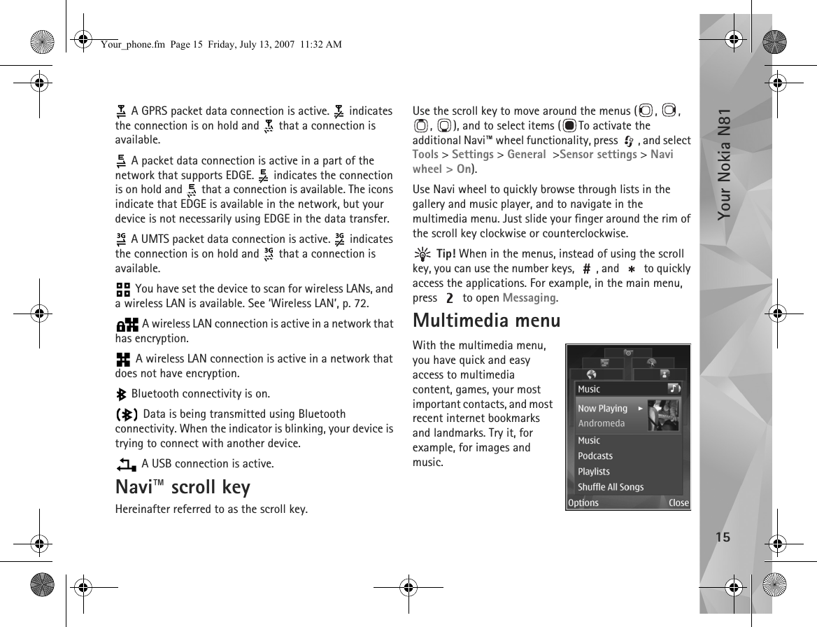 Your Nokia N8115 A GPRS packet data connection is active.   indicates the connection is on hold and   that a connection is available. A packet data connection is active in a part of the network that supports EDGE.   indicates the connection is on hold and   that a connection is available. The icons indicate that EDGE is available in the network, but your device is not necessarily using EDGE in the data transfer. A UMTS packet data connection is active.   indicates the connection is on hold and   that a connection is available. You have set the device to scan for wireless LANs, and a wireless LAN is available. See ‘Wireless LAN’, p. 72. A wireless LAN connection is active in a network that has encryption. A wireless LAN connection is active in a network that does not have encryption. Bluetooth connectivity is on. Data is being transmitted using Bluetooth connectivity. When the indicator is blinking, your device is trying to connect with another device. A USB connection is active.Navi™ scroll keyHereinafter referred to as the scroll key.Use the scroll key to move around the menus ( ,  , ,  ), and to select items ( To activate the additional Navi™ wheel functionality, press  , and select Tools &gt; Settings &gt; General  &gt;Sensor settings &gt; Navi wheel &gt; On). Use Navi wheel to quickly browse through lists in the gallery and music player, and to navigate in the multimedia menu. Just slide your finger around the rim of the scroll key clockwise or counterclockwise. Tip! When in the menus, instead of using the scroll key, you can use the number keys,  , and   to quickly access the applications. For example, in the main menu, press   to open Messaging.Multimedia menuWith the multimedia menu, you have quick and easy access to multimedia content, games, your most important contacts, and most recent internet bookmarks and landmarks. Try it, for example, for images and music.Your_phone.fm  Page 15  Friday, July 13, 2007  11:32 AM