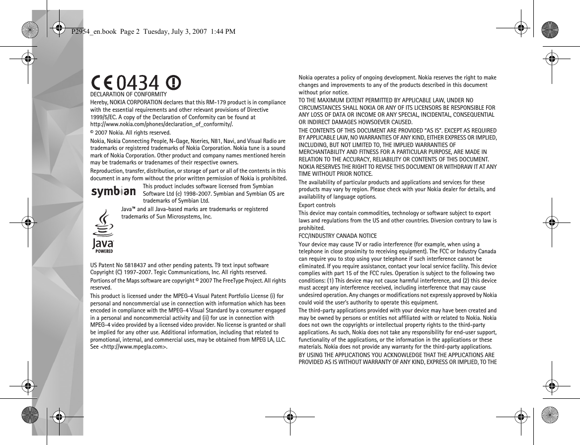 DECLARATION OF CONFORMITYHereby, NOKIA CORPORATION declares that this RM-179 product is in compliance with the essential requirements and other relevant provisions of Directive 1999/5/EC. A copy of the Declaration of Conformity can be found at http://www.nokia.com/phones/declaration_of_conformity/.© 2007 Nokia. All rights reserved.Nokia, Nokia Connecting People, N-Gage, Nseries, N81, Navi, and Visual Radio are trademarks or registered trademarks of Nokia Corporation. Nokia tune is a sound mark of Nokia Corporation. Other product and company names mentioned herein may be trademarks or tradenames of their respective owners.Reproduction, transfer, distribution, or storage of part or all of the contents in this document in any form without the prior written permission of Nokia is prohibited.This product includes software licensed from Symbian Software Ltd (c) 1998-2007. Symbian and Symbian OS are trademarks of Symbian Ltd.Java™ and all Java-based marks are trademarks or registered trademarks of Sun Microsystems, Inc.US Patent No 5818437 and other pending patents. T9 text input software Copyright (C) 1997-2007. Tegic Communications, Inc. All rights reserved.Portions of the Maps software are copyright © 2007 The FreeType Project. All rights reserved.This product is licensed under the MPEG-4 Visual Patent Portfolio License (i) for personal and noncommercial use in connection with information which has been encoded in compliance with the MPEG-4 Visual Standard by a consumer engaged in a personal and noncommercial activity and (ii) for use in connection with MPEG-4 video provided by a licensed video provider. No license is granted or shall be implied for any other use. Additional information, including that related to promotional, internal, and commercial uses, may be obtained from MPEG LA, LLC. See &lt;http://www.mpegla.com&gt;.Nokia operates a policy of ongoing development. Nokia reserves the right to make changes and improvements to any of the products described in this document without prior notice.TO THE MAXIMUM EXTENT PERMITTED BY APPLICABLE LAW, UNDER NO CIRCUMSTANCES SHALL NOKIA OR ANY OF ITS LICENSORS BE RESPONSIBLE FOR ANY LOSS OF DATA OR INCOME OR ANY SPECIAL, INCIDENTAL, CONSEQUENTIAL OR INDIRECT DAMAGES HOWSOEVER CAUSED.THE CONTENTS OF THIS DOCUMENT ARE PROVIDED “AS IS”. EXCEPT AS REQUIRED BY APPLICABLE LAW, NO WARRANTIES OF ANY KIND, EITHER EXPRESS OR IMPLIED, INCLUDING, BUT NOT LIMITED TO, THE IMPLIED WARRANTIES OF MERCHANTABILITY AND FITNESS FOR A PARTICULAR PURPOSE, ARE MADE IN RELATION TO THE ACCURACY, RELIABILITY OR CONTENTS OF THIS DOCUMENT. NOKIA RESERVES THE RIGHT TO REVISE THIS DOCUMENT OR WITHDRAW IT AT ANY TIME WITHOUT PRIOR NOTICE.The availability of particular products and applications and services for these products may vary by region. Please check with your Nokia dealer for details, and availability of language options.Export controlsThis device may contain commodities, technology or software subject to export laws and regulations from the US and other countries. Diversion contrary to law is prohibited.FCC/INDUSTRY CANADA NOTICEYour device may cause TV or radio interference (for example, when using a telephone in close proximity to receiving equipment). The FCC or Industry Canada can require you to stop using your telephone if such interference cannot be eliminated. If you require assistance, contact your local service facility. This device complies with part 15 of the FCC rules. Operation is subject to the following two conditions: (1) This device may not cause harmful interference, and (2) this device must accept any interference received, including interference that may cause undesired operation. Any changes or modifications not expressly approved by Nokia could void the user&apos;s authority to operate this equipment.The third-party applications provided with your device may have been created and may be owned by persons or entities not affiliated with or related to Nokia. Nokia does not own the copyrights or intellectual property rights to the third-party applications. As such, Nokia does not take any responsibility for end-user support, functionality of the applications, or the information in the applications or these materials. Nokia does not provide any warranty for the third-party applications.BY USING THE APPLICATIONS YOU ACKNOWLEDGE THAT THE APPLICATIONS ARE PROVIDED AS IS WITHOUT WARRANTY OF ANY KIND, EXPRESS OR IMPLIED, TO THE P2954_en.book  Page 2  Tuesday, July 3, 2007  1:44 PM