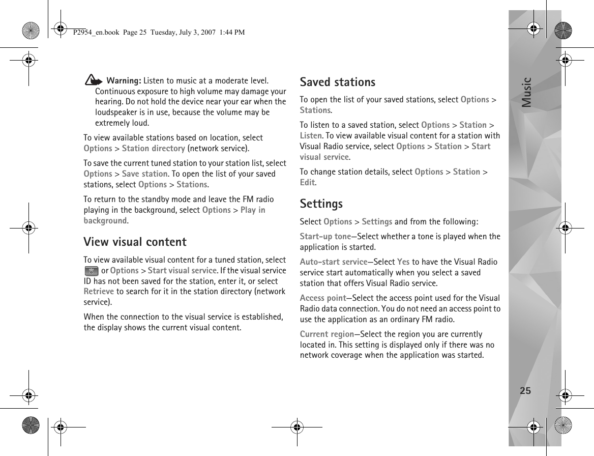 Music25 Warning: Listen to music at a moderate level. Continuous exposure to high volume may damage your hearing. Do not hold the device near your ear when the loudspeaker is in use, because the volume may be extremely loud.To view available stations based on location, select Options &gt; Station directory (network service).To save the current tuned station to your station list, select Options &gt; Save station. To open the list of your saved stations, select Options &gt; Stations.To return to the standby mode and leave the FM radio playing in the background, select Options &gt; Play in background.View visual contentTo view available visual content for a tuned station, select  or Options &gt; Start visual service. If the visual service ID has not been saved for the station, enter it, or select Retrieve to search for it in the station directory (network service).When the connection to the visual service is established, the display shows the current visual content.Saved stationsTo open the list of your saved stations, select Options &gt; Stations.To listen to a saved station, select Options &gt; Station &gt; Listen. To view available visual content for a station with Visual Radio service, select Options &gt; Station &gt; Start visual service. To change station details, select Options &gt; Station &gt; Edit.SettingsSelect Options &gt; Settings and from the following:Start-up tone—Select whether a tone is played when the application is started.Auto-start service—Select Yes to have the Visual Radio service start automatically when you select a saved station that offers Visual Radio service.Access point—Select the access point used for the Visual Radio data connection. You do not need an access point to use the application as an ordinary FM radio.Current region—Select the region you are currently located in. This setting is displayed only if there was no network coverage when the application was started.P2954_en.book  Page 25  Tuesday, July 3, 2007  1:44 PM