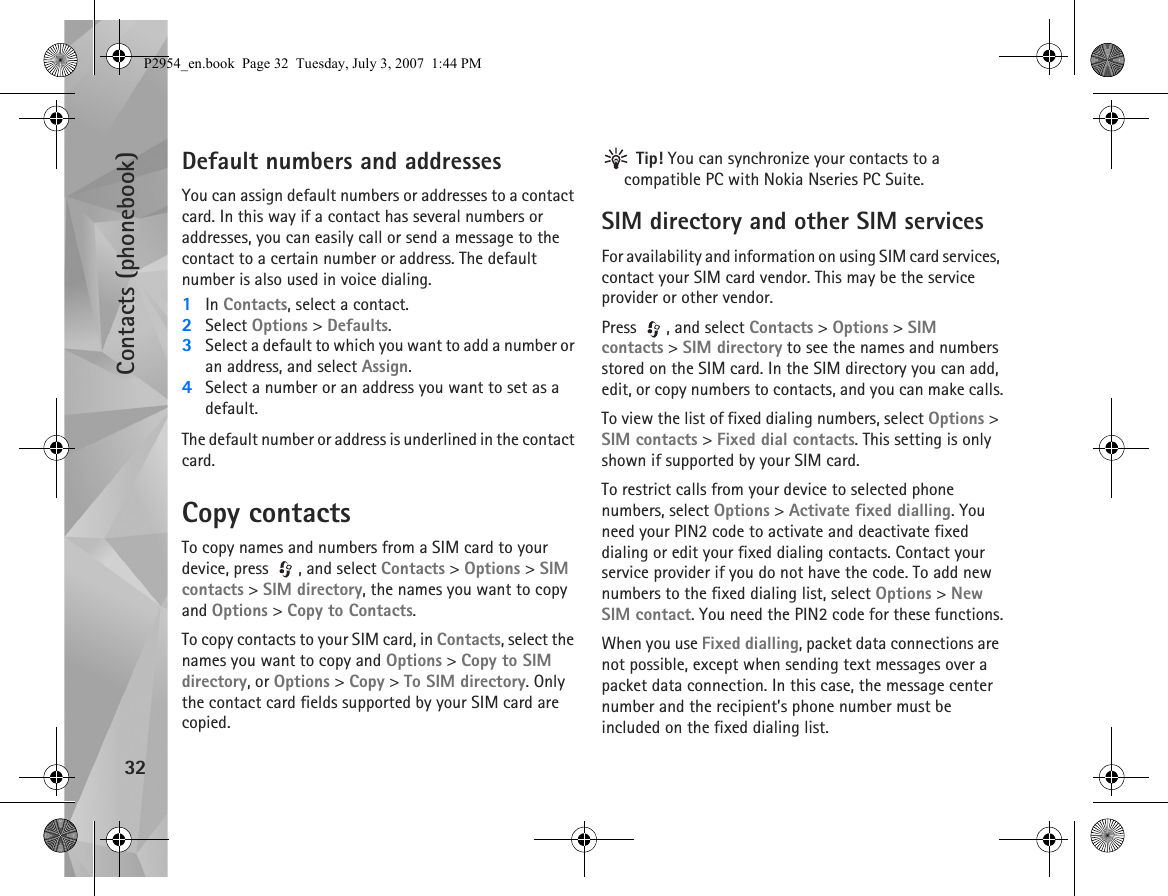 Contacts (phonebook)32Default numbers and addressesYou can assign default numbers or addresses to a contact card. In this way if a contact has several numbers or addresses, you can easily call or send a message to the contact to a certain number or address. The default number is also used in voice dialing.1In Contacts, select a contact.2Select Options &gt; Defaults.3Select a default to which you want to add a number or an address, and select Assign.4Select a number or an address you want to set as a default.The default number or address is underlined in the contact card.Copy contactsTo copy names and numbers from a SIM card to your device, press  , and select Contacts &gt; Options &gt; SIM contacts &gt; SIM directory, the names you want to copy and Options &gt; Copy to Contacts.To copy contacts to your SIM card, in Contacts, select the names you want to copy and Options &gt; Copy to SIM directory, or Options &gt; Copy &gt; To SIM directory. Only the contact card fields supported by your SIM card are copied. Tip! You can synchronize your contacts to a compatible PC with Nokia Nseries PC Suite. SIM directory and other SIM servicesFor availability and information on using SIM card services, contact your SIM card vendor. This may be the service provider or other vendor.Press  , and select Contacts &gt; Options &gt; SIM contacts &gt; SIM directory to see the names and numbers stored on the SIM card. In the SIM directory you can add, edit, or copy numbers to contacts, and you can make calls.To view the list of fixed dialing numbers, select Options &gt; SIM contacts &gt; Fixed dial contacts. This setting is only shown if supported by your SIM card.To restrict calls from your device to selected phone numbers, select Options &gt; Activate fixed dialling. You need your PIN2 code to activate and deactivate fixed dialing or edit your fixed dialing contacts. Contact your service provider if you do not have the code. To add new numbers to the fixed dialing list, select Options &gt; New SIM contact. You need the PIN2 code for these functions.When you use Fixed dialling, packet data connections are not possible, except when sending text messages over a packet data connection. In this case, the message center number and the recipient’s phone number must be included on the fixed dialing list.P2954_en.book  Page 32  Tuesday, July 3, 2007  1:44 PM
