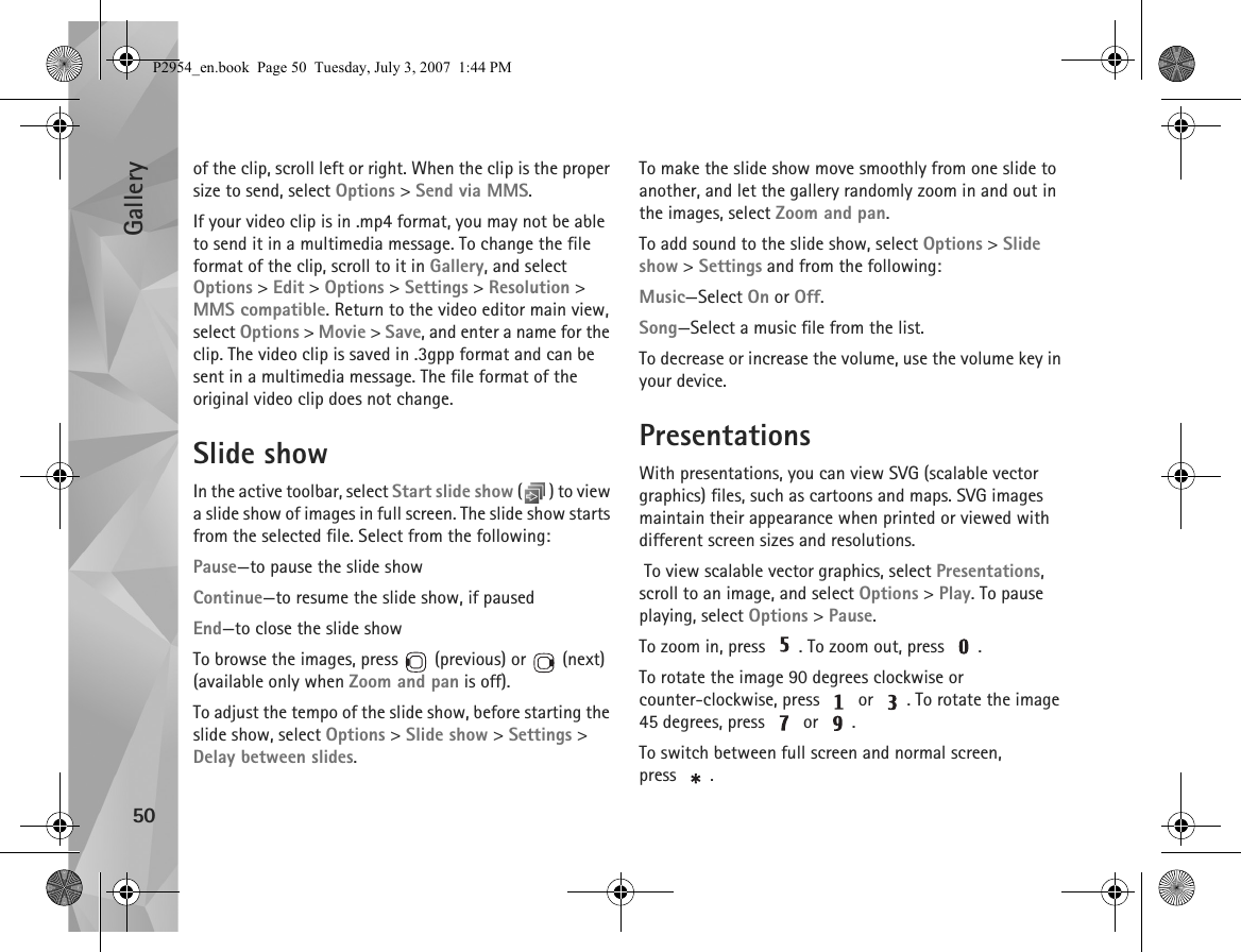 Gallery50of the clip, scroll left or right. When the clip is the proper size to send, select Options &gt; Send via MMS.If your video clip is in .mp4 format, you may not be able to send it in a multimedia message. To change the file format of the clip, scroll to it in Gallery, and select Options &gt; Edit &gt; Options &gt; Settings &gt; Resolution &gt; MMS compatible. Return to the video editor main view, select Options &gt; Movie &gt; Save, and enter a name for the clip. The video clip is saved in .3gpp format and can be sent in a multimedia message. The file format of the original video clip does not change.Slide showIn the active toolbar, select Start slide show ( ) to view a slide show of images in full screen. The slide show starts from the selected file. Select from the following:Pause—to pause the slide showContinue—to resume the slide show, if pausedEnd—to close the slide showTo browse the images, press   (previous) or   (next) (available only when Zoom and pan is off).To adjust the tempo of the slide show, before starting the slide show, select Options &gt; Slide show &gt; Settings &gt; Delay between slides.To make the slide show move smoothly from one slide to another, and let the gallery randomly zoom in and out in the images, select Zoom and pan.To add sound to the slide show, select Options &gt; Slide show &gt; Settings and from the following:Music—Select On or Off.Song—Select a music file from the list.To decrease or increase the volume, use the volume key in your device.PresentationsWith presentations, you can view SVG (scalable vector graphics) files, such as cartoons and maps. SVG images maintain their appearance when printed or viewed with different screen sizes and resolutions. To view scalable vector graphics, select Presentations, scroll to an image, and select Options &gt; Play. To pause playing, select Options &gt; Pause.To zoom in, press  . To zoom out, press  .To rotate the image 90 degrees clockwise or counter-clockwise, press   or  . To rotate the image 45 degrees, press   or  .To switch between full screen and normal screen, press .P2954_en.book  Page 50  Tuesday, July 3, 2007  1:44 PM