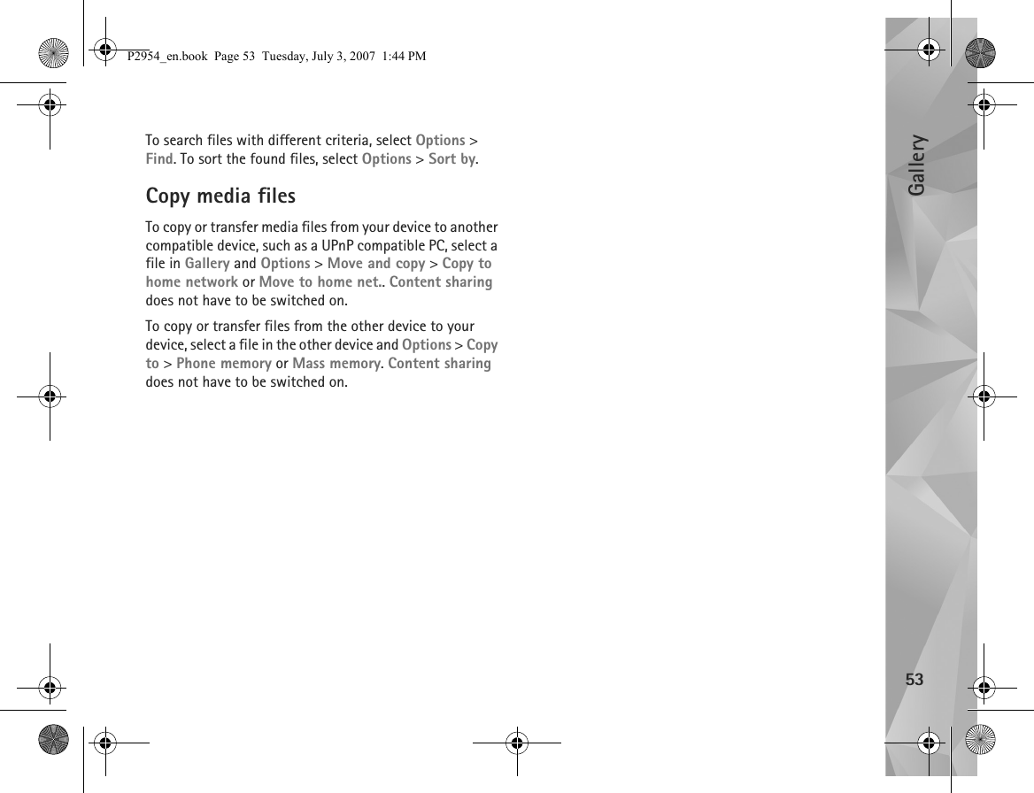 Gallery53To search files with different criteria, select Options &gt; Find. To sort the found files, select Options &gt; Sort by.Copy media filesTo copy or transfer media files from your device to another compatible device, such as a UPnP compatible PC, select a file in Gallery and Options &gt; Move and copy &gt; Copy to home network or Move to home net.. Content sharing does not have to be switched on.To copy or transfer files from the other device to your device, select a file in the other device and Options &gt; Copy to &gt; Phone memory or Mass memory. Content sharing does not have to be switched on.P2954_en.book  Page 53  Tuesday, July 3, 2007  1:44 PM
