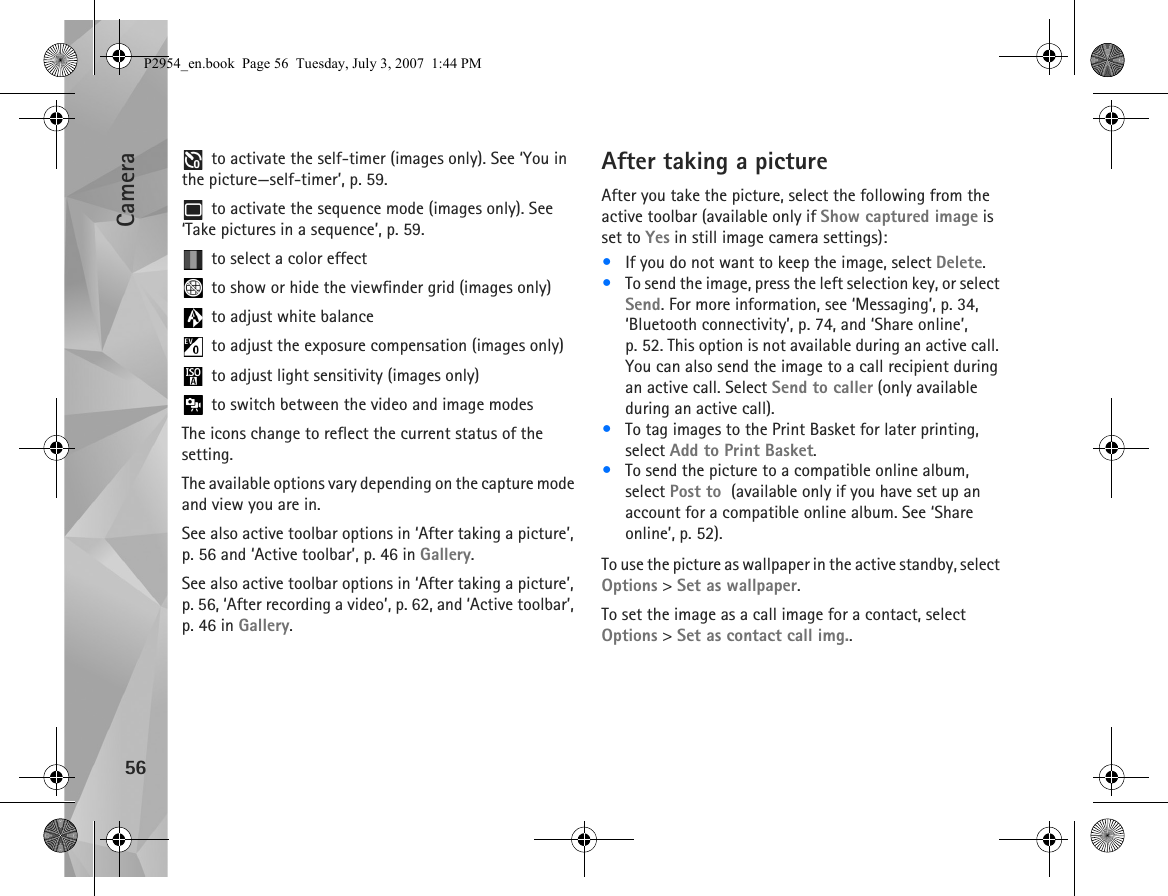 Camera56 to activate the self-timer (images only). See ‘You in the picture—self-timer’, p. 59. to activate the sequence mode (images only). See ‘Take pictures in a sequence’, p. 59. to select a color effect to show or hide the viewfinder grid (images only) to adjust white balance to adjust the exposure compensation (images only) to adjust light sensitivity (images only) to switch between the video and image modesThe icons change to reflect the current status of the setting.The available options vary depending on the capture mode and view you are in.See also active toolbar options in ‘After taking a picture’, p. 56 and ‘Active toolbar’, p. 46 in Gallery.See also active toolbar options in ‘After taking a picture’, p. 56, ‘After recording a video’, p. 62, and ‘Active toolbar’, p. 46 in Gallery.After taking a pictureAfter you take the picture, select the following from the active toolbar (available only if Show captured image is set to Yes in still image camera settings):•If you do not want to keep the image, select Delete.•To send the image, press the left selection key, or select Send. For more information, see ‘Messaging’, p. 34, ‘Bluetooth connectivity’, p. 74, and ‘Share online’, p. 52. This option is not available during an active call. You can also send the image to a call recipient during an active call. Select Send to caller (only available during an active call).•To tag images to the Print Basket for later printing, select Add to Print Basket.•To send the picture to a compatible online album, select Post to  (available only if you have set up an account for a compatible online album. See ‘Share online’, p. 52).To use the picture as wallpaper in the active standby, select Options &gt; Set as wallpaper.To set the image as a call image for a contact, select Options &gt; Set as contact call img..P2954_en.book  Page 56  Tuesday, July 3, 2007  1:44 PM