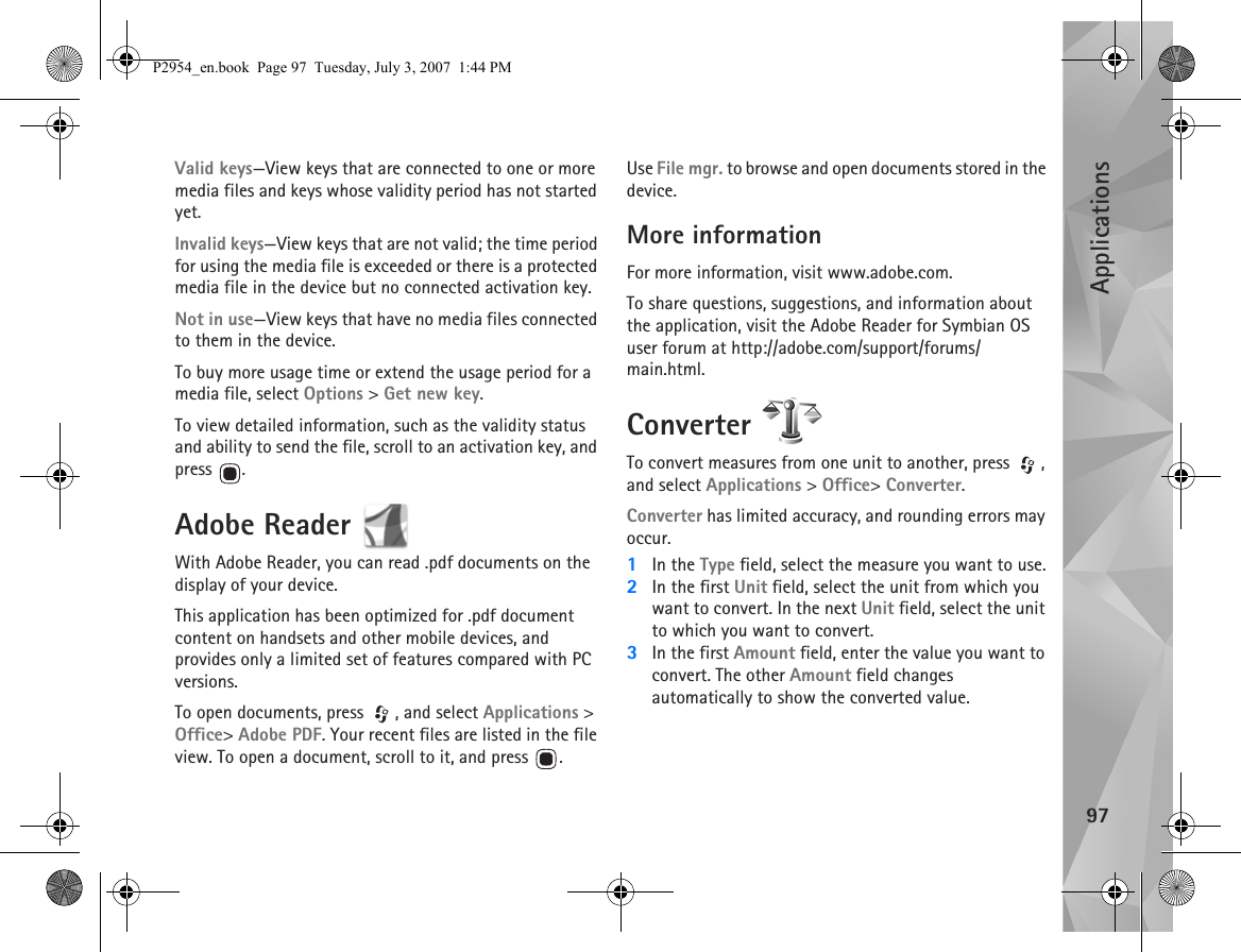 Applications97Valid keys—View keys that are connected to one or more media files and keys whose validity period has not started yet.Invalid keys—View keys that are not valid; the time period for using the media file is exceeded or there is a protected media file in the device but no connected activation key.Not in use—View keys that have no media files connected to them in the device.To buy more usage time or extend the usage period for a media file, select Options &gt; Get new key.To view detailed information, such as the validity status and ability to send the file, scroll to an activation key, and press .Adobe Reader With Adobe Reader, you can read .pdf documents on the display of your device.This application has been optimized for .pdf document content on handsets and other mobile devices, and provides only a limited set of features compared with PC versions.To open documents, press  , and select Applications &gt; Office&gt; Adobe PDF. Your recent files are listed in the file view. To open a document, scroll to it, and press  .Use File mgr. to browse and open documents stored in the device.More informationFor more information, visit www.adobe.com.To share questions, suggestions, and information about the application, visit the Adobe Reader for Symbian OS user forum at http://adobe.com/support/forums/main.html.Converter To convert measures from one unit to another, press  , and select Applications &gt; Office&gt; Converter.Converter has limited accuracy, and rounding errors may occur.1In the Type field, select the measure you want to use.2In the first Unit field, select the unit from which you want to convert. In the next Unit field, select the unit to which you want to convert.3In the first Amount field, enter the value you want to convert. The other Amount field changes automatically to show the converted value.P2954_en.book  Page 97  Tuesday, July 3, 2007  1:44 PM