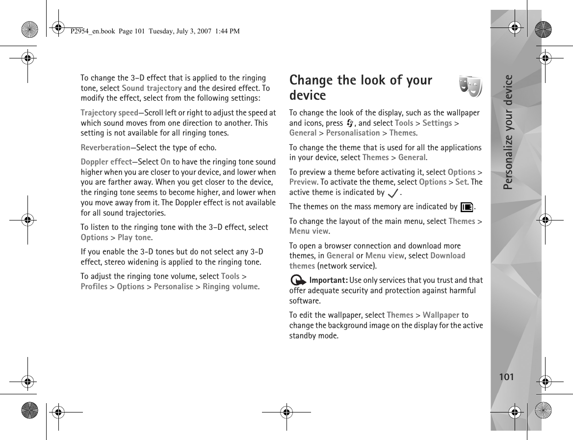 Personalize your device101To change the 3–D effect that is applied to the ringing tone, select Sound trajectory and the desired effect. To modify the effect, select from the following settings:Trajectory speed—Scroll left or right to adjust the speed at which sound moves from one direction to another. This setting is not available for all ringing tones.Reverberation—Select the type of echo.Doppler effect—Select On to have the ringing tone sound higher when you are closer to your device, and lower when you are farther away. When you get closer to the device, the ringing tone seems to become higher, and lower when you move away from it. The Doppler effect is not available for all sound trajectories.To listen to the ringing tone with the 3–D effect, select Options &gt; Play tone.If you enable the 3-D tones but do not select any 3-D effect, stereo widening is applied to the ringing tone.To adjust the ringing tone volume, select Tools &gt; Profiles &gt; Options &gt; Personalise &gt; Ringing volume.Change the look of your device To change the look of the display, such as the wallpaper and icons, press  , and select Tools &gt; Settings &gt; General &gt; Personalisation &gt; Themes.To change the theme that is used for all the applications in your device, select Themes &gt; General.To preview a theme before activating it, select Options &gt; Preview. To activate the theme, select Options &gt; Set. The active theme is indicated by  .The themes on the mass memory are indicated by  .To change the layout of the main menu, select Themes &gt; Menu view.To open a browser connection and download more themes, in General or Menu view, select Download themes (network service). Important: Use only services that you trust and that offer adequate security and protection against harmful software.To edit the wallpaper, select Themes &gt; Wallpaper to change the background image on the display for the active standby mode.P2954_en.book  Page 101  Tuesday, July 3, 2007  1:44 PM