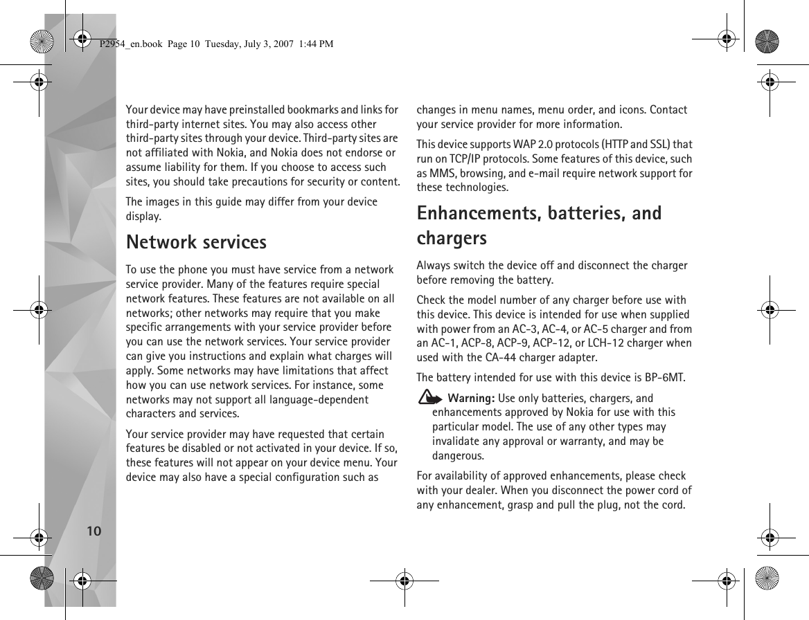 10Your device may have preinstalled bookmarks and links for third-party internet sites. You may also access other third-party sites through your device. Third-party sites are not affiliated with Nokia, and Nokia does not endorse or assume liability for them. If you choose to access such sites, you should take precautions for security or content.The images in this guide may differ from your device display.Network servicesTo use the phone you must have service from a network service provider. Many of the features require special network features. These features are not available on all networks; other networks may require that you make specific arrangements with your service provider before you can use the network services. Your service provider can give you instructions and explain what charges will apply. Some networks may have limitations that affect how you can use network services. For instance, some networks may not support all language-dependent characters and services.Your service provider may have requested that certain features be disabled or not activated in your device. If so, these features will not appear on your device menu. Your device may also have a special configuration such as changes in menu names, menu order, and icons. Contact your service provider for more information. This device supports WAP 2.0 protocols (HTTP and SSL) that run on TCP/IP protocols. Some features of this device, such as MMS, browsing, and e-mail require network support for these technologies.Enhancements, batteries, and chargersAlways switch the device off and disconnect the charger before removing the battery.Check the model number of any charger before use with this device. This device is intended for use when supplied with power from an AC-3, AC-4, or AC-5 charger and from an AC-1, ACP-8, ACP-9, ACP-12, or LCH-12 charger when used with the CA-44 charger adapter.The battery intended for use with this device is BP-6MT. Warning: Use only batteries, chargers, and enhancements approved by Nokia for use with this particular model. The use of any other types may invalidate any approval or warranty, and may be dangerous.For availability of approved enhancements, please check with your dealer. When you disconnect the power cord of any enhancement, grasp and pull the plug, not the cord.P2954_en.book  Page 10  Tuesday, July 3, 2007  1:44 PM