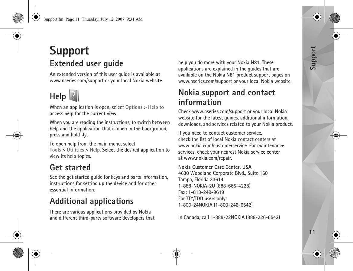 Support11SupportExtended user guideAn extended version of this user guide is available at www.nseries.com/support or your local Nokia website.Help When an application is open, select Options &gt; Help to access help for the current view.When you are reading the instructions, to switch between help and the application that is open in the background, press and hold  .To open help from the main menu, select Tools &gt;Utilities &gt; Help. Select the desired application to view its help topics.Get startedSee the get started guide for keys and parts information, instructions for setting up the device and for other essential information.Additional applicationsThere are various applications provided by Nokia and different third-party software developers that help you do more with your Nokia N81. These applications are explained in the guides that are available on the Nokia N81 product support pages on www.nseries.com/support or your local Nokia website.Nokia support and contact informationCheck www.nseries.com/support or your local Nokia website for the latest guides, additional information, downloads, and services related to your Nokia product.If you need to contact customer service, check the list of local Nokia contact centers at www.nokia.com/customerservice. For maintenance services, check your nearest Nokia service center at www.nokia.com/repair.Nokia Customer Care Center, USA4630 Woodland Corporate Blvd., Suite 160Tampa, Florida 336141-888-NOKIA-2U (888-665-4228)Fax: 1-813-249-9619For TTY/TDD users only:1-800-24NOKIA (1-800-246-6542)In Canada, call 1-888-22NOKIA (888-226-6542)Support.fm  Page 11  Thursday, July 12, 2007  9:31 AM