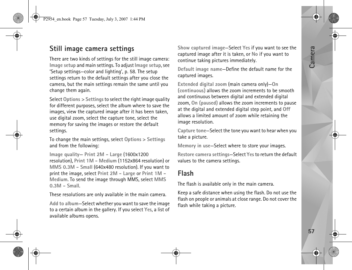 Camera57Still image camera settingsThere are two kinds of settings for the still image camera: Image setup and main settings. To adjust Image setup, see ‘Setup settings—color and lighting’, p. 58. The setup settings return to the default settings after you close the camera, but the main settings remain the same until you change them again.Select Options &gt; Settings to select the right image quality for different purposes, select the album where to save the images, view the captured image after it has been taken, use digital zoom, select the capture tone, select the memory for saving the images or restore the default settings.To change the main settings, select Options &gt; Settings and from the following:Image quality— Print 2M - Large (1600x1200 resolution), Print 1M - Medium (1152x864 resolution) or MMS 0.3M - Small (640x480 resolution). If you want to print the image, select Print 2M - Large or Print 1M - Medium. To send the image through MMS, select MMS 0.3M - Small.These resolutions are only available in the main camera.Add to album—Select whether you want to save the image to a certain album in the gallery. If you select Yes, a list of available albums opens.Show captured image—Select Yes if you want to see the captured image after it is taken, or No if you want to continue taking pictures immediately.Default image name—Define the default name for the captured images.Extended digital zoom (main camera only)—On (continuous) allows the zoom increments to be smooth and continuous between digital and extended digital zoom, On (paused) allows the zoom increments to pause at the digital and extended digital step point, and Off allows a limited amount of zoom while retaining the image resolution.Capture tone—Select the tone you want to hear when you take a picture.Memory in use—Select where to store your images.Restore camera settings—Select Yes to return the default values to the camera settings.FlashThe flash is available only in the main camera.Keep a safe distance when using the flash. Do not use the flash on people or animals at close range. Do not cover the flash while taking a picture.P2954_en.book  Page 57  Tuesday, July 3, 2007  1:44 PM
