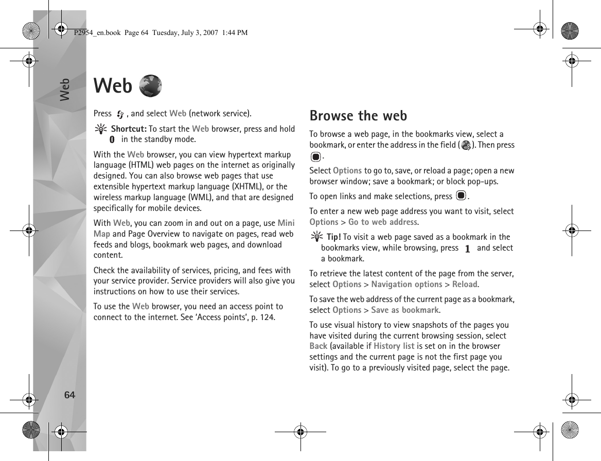 Web64Web Press  , and select Web (network service). Shortcut: To start the Web browser, press and hold  in the standby mode.With the Web browser, you can view hypertext markup language (HTML) web pages on the internet as originally designed. You can also browse web pages that use extensible hypertext markup language (XHTML), or the wireless markup language (WML), and that are designed specifically for mobile devices.With Web, you can zoom in and out on a page, use Mini Map and Page Overview to navigate on pages, read web feeds and blogs, bookmark web pages, and download content.Check the availability of services, pricing, and fees with your service provider. Service providers will also give you instructions on how to use their services.To use the Web browser, you need an access point to connect to the internet. See ‘Access points’, p. 124.Browse the webTo browse a web page, in the bookmarks view, select a bookmark, or enter the address in the field ( ). Then press .Select Options to go to, save, or reload a page; open a new browser window; save a bookmark; or block pop-ups.To open links and make selections, press  .To enter a new web page address you want to visit, select Options &gt; Go to web address. Tip! To visit a web page saved as a bookmark in the bookmarks view, while browsing, press   and select a bookmark.To retrieve the latest content of the page from the server, select Options &gt; Navigation options &gt; Reload.To save the web address of the current page as a bookmark, select Options &gt; Save as bookmark.To use visual history to view snapshots of the pages you have visited during the current browsing session, select Back (available if History list is set on in the browser settings and the current page is not the first page you visit). To go to a previously visited page, select the page.P2954_en.book  Page 64  Tuesday, July 3, 2007  1:44 PM