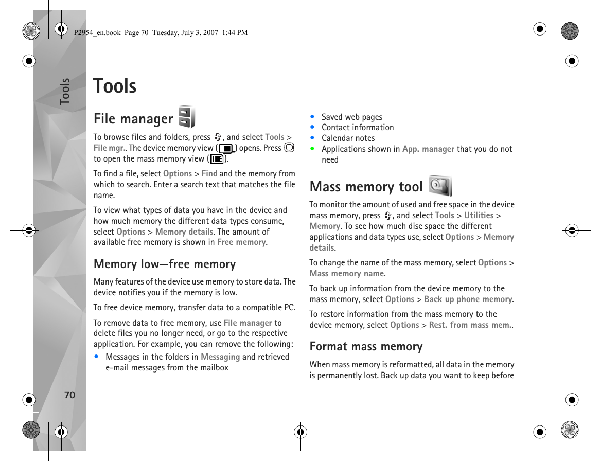 Tools70ToolsFile manager To browse files and folders, press  , and select Tools &gt; File mgr.. The device memory view ( ) opens. Press   to open the mass memory view ( ).To find a file, select Options &gt; Find and the memory from which to search. Enter a search text that matches the file name.To view what types of data you have in the device and how much memory the different data types consume, select Options &gt; Memory details. The amount of available free memory is shown in Free memory.Memory low—free memoryMany features of the device use memory to store data. The device notifies you if the memory is low.To free device memory, transfer data to a compatible PC.To remove data to free memory, use File manager to delete files you no longer need, or go to the respective application. For example, you can remove the following:•Messages in the folders in Messaging and retrieved e-mail messages from the mailbox•Saved web pages•Contact information•Calendar notes•Applications shown in App. manager that you do not needMass memory tool To monitor the amount of used and free space in the device mass memory, press  , and select Tools &gt; Utilities &gt; Memory. To see how much disc space the different applications and data types use, select Options &gt; Memory details.To change the name of the mass memory, select Options &gt; Mass memory name.To back up information from the device memory to the mass memory, select Options &gt; Back up phone memory.To restore information from the mass memory to the device memory, select Options &gt; Rest. from mass mem..Format mass memoryWhen mass memory is reformatted, all data in the memory is permanently lost. Back up data you want to keep before P2954_en.book  Page 70  Tuesday, July 3, 2007  1:44 PM