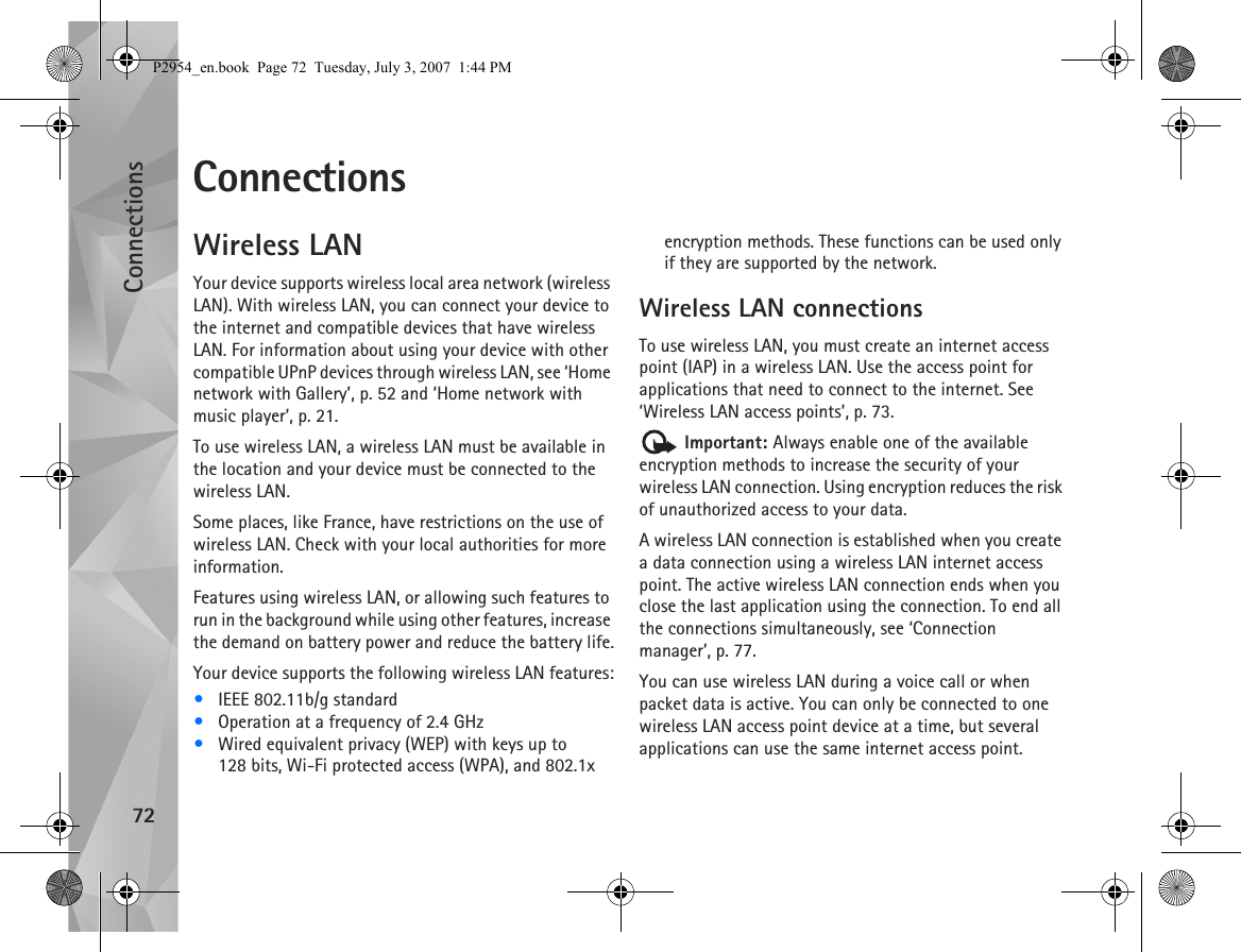 Connections72ConnectionsWireless LANYour device supports wireless local area network (wireless LAN). With wireless LAN, you can connect your device to the internet and compatible devices that have wireless LAN. For information about using your device with other compatible UPnP devices through wireless LAN, see ‘Home network with Gallery’, p. 52 and ‘Home network with music player’, p. 21.To use wireless LAN, a wireless LAN must be available in the location and your device must be connected to the wireless LAN.Some places, like France, have restrictions on the use of wireless LAN. Check with your local authorities for more information.Features using wireless LAN, or allowing such features to run in the background while using other features, increase the demand on battery power and reduce the battery life.Your device supports the following wireless LAN features:•IEEE 802.11b/g standard•Operation at a frequency of 2.4 GHz•Wired equivalent privacy (WEP) with keys up to 128 bits, Wi-Fi protected access (WPA), and 802.1x encryption methods. These functions can be used only if they are supported by the network.Wireless LAN connectionsTo use wireless LAN, you must create an internet access point (IAP) in a wireless LAN. Use the access point for applications that need to connect to the internet. See ‘Wireless LAN access points’, p. 73. Important: Always enable one of the available encryption methods to increase the security of your wireless LAN connection. Using encryption reduces the risk of unauthorized access to your data. A wireless LAN connection is established when you create a data connection using a wireless LAN internet access point. The active wireless LAN connection ends when you close the last application using the connection. To end all the connections simultaneously, see ‘Connection manager’, p. 77.You can use wireless LAN during a voice call or when packet data is active. You can only be connected to one wireless LAN access point device at a time, but several applications can use the same internet access point.P2954_en.book  Page 72  Tuesday, July 3, 2007  1:44 PM