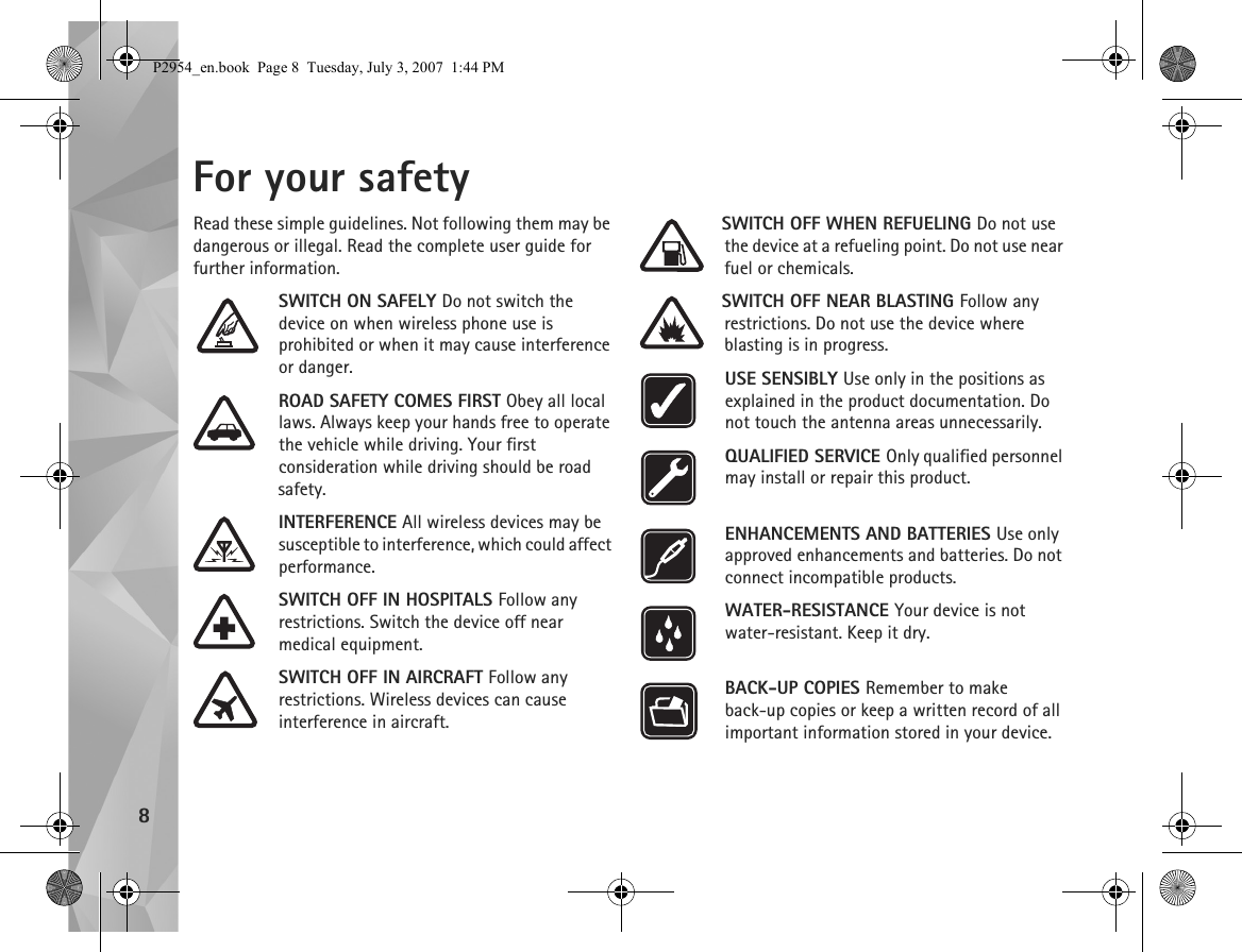8For your safetyRead these simple guidelines. Not following them may be dangerous or illegal. Read the complete user guide for further information.SWITCH ON SAFELY Do not switch the device on when wireless phone use is prohibited or when it may cause interference or danger.ROAD SAFETY COMES FIRST Obey all local laws. Always keep your hands free to operate the vehicle while driving. Your first consideration while driving should be road safety.INTERFERENCE All wireless devices may be susceptible to interference, which could affect performance.SWITCH OFF IN HOSPITALS Follow any restrictions. Switch the device off near medical equipment.SWITCH OFF IN AIRCRAFT Follow any restrictions. Wireless devices can cause interference in aircraft.SWITCH OFF WHEN REFUELING Do not use the device at a refueling point. Do not use near fuel or chemicals.SWITCH OFF NEAR BLASTING Follow any restrictions. Do not use the device where blasting is in progress.USE SENSIBLY Use only in the positions as explained in the product documentation. Do not touch the antenna areas unnecessarily.QUALIFIED SERVICE Only qualified personnel may install or repair this product.ENHANCEMENTS AND BATTERIES Use only approved enhancements and batteries. Do not connect incompatible products.WATER-RESISTANCE Your device is not water-resistant. Keep it dry.BACK-UP COPIES Remember to make back-up copies or keep a written record of all important information stored in your device.P2954_en.book  Page 8  Tuesday, July 3, 2007  1:44 PM