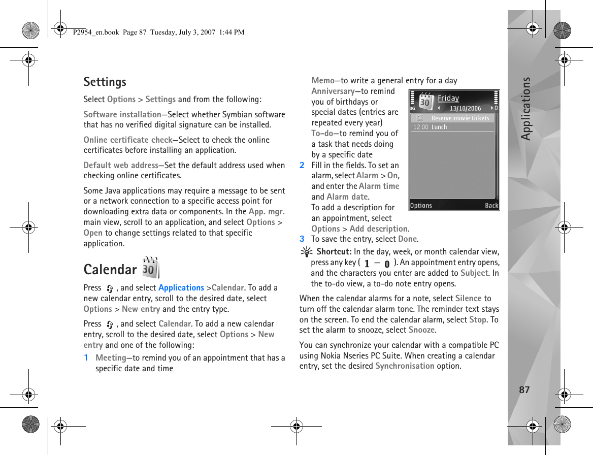 Applications87SettingsSelect Options &gt; Settings and from the following:Software installation—Select whether Symbian software that has no verified digital signature can be installed.Online certificate check—Select to check the online certificates before installing an application.Default web address—Set the default address used when checking online certificates.Some Java applications may require a message to be sent or a network connection to a specific access point for downloading extra data or components. In the App. mgr. main view, scroll to an application, and select Options &gt; Open to change settings related to that specific application.Calendar Press , and select Applications &gt;Calendar. To add a new calendar entry, scroll to the desired date, select Options &gt; New entry and the entry type.Press , and select Calendar. To add a new calendar entry, scroll to the desired date, select Options &gt; New entry and one of the following:1Meeting—to remind you of an appointment that has a specific date and timeMemo—to write a general entry for a dayAnniversary—to remind you of birthdays or special dates (entries are repeated every year)To-do—to remind you of a task that needs doing by a specific date2Fill in the fields. To set an alarm, select Alarm &gt; On, and enter the Alarm time and Alarm date.To add a description for an appointment, select Options &gt; Add description.3To save the entry, select Done. Shortcut: In the day, week, or month calendar view, press any key ( — ). An appointment entry opens, and the characters you enter are added to Subject. In the to-do view, a to-do note entry opens.When the calendar alarms for a note, select Silence to turn off the calendar alarm tone. The reminder text stays on the screen. To end the calendar alarm, select Stop. To set the alarm to snooze, select Snooze.You can synchronize your calendar with a compatible PC using Nokia Nseries PC Suite. When creating a calendar entry, set the desired Synchronisation option.P2954_en.book  Page 87  Tuesday, July 3, 2007  1:44 PM