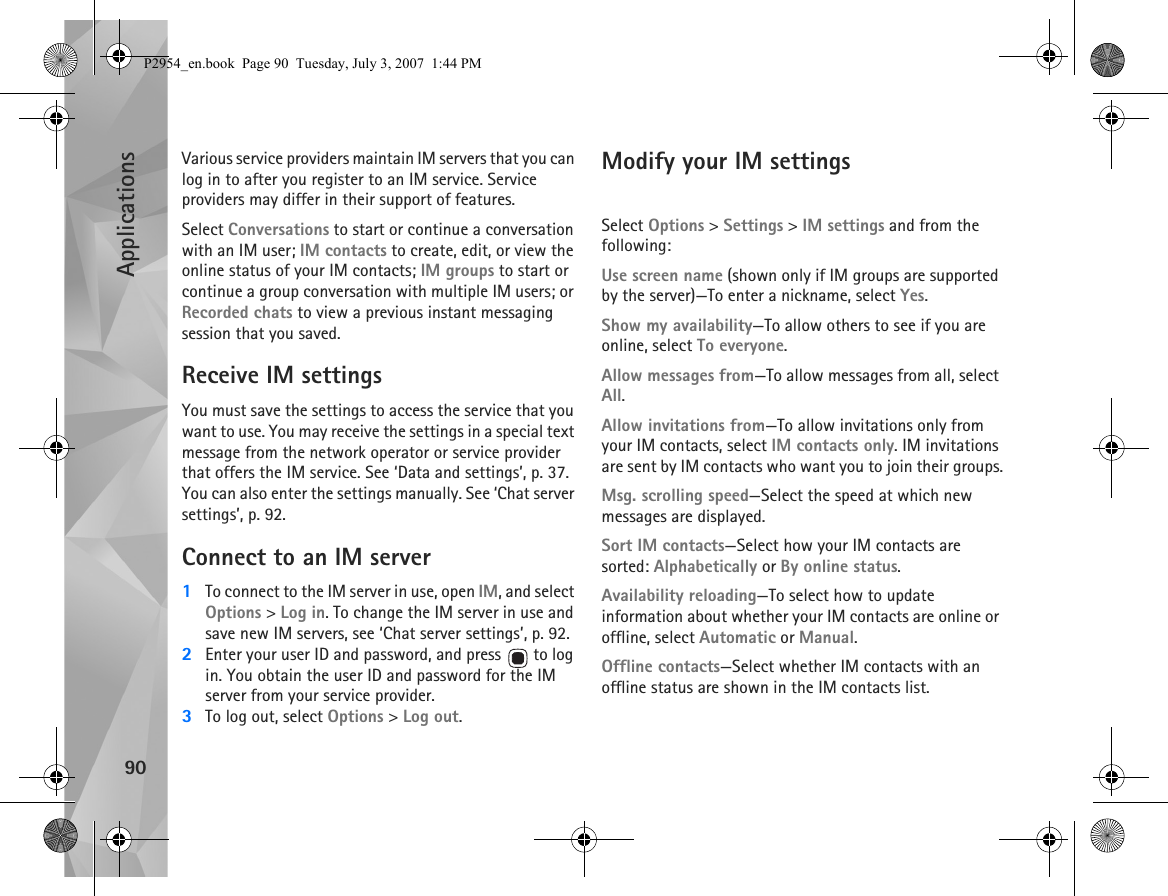 Applications90Various service providers maintain IM servers that you can log in to after you register to an IM service. Service providers may differ in their support of features.Select Conversations to start or continue a conversation with an IM user; IM contacts to create, edit, or view the online status of your IM contacts; IM groups to start or continue a group conversation with multiple IM users; or Recorded chats to view a previous instant messaging session that you saved.Receive IM settingsYou must save the settings to access the service that you want to use. You may receive the settings in a special text message from the network operator or service provider that offers the IM service. See ‘Data and settings’, p. 37. You can also enter the settings manually. See ‘Chat server settings’, p. 92.Connect to an IM server1To connect to the IM server in use, open IM, and select Options &gt; Log in. To change the IM server in use and save new IM servers, see ‘Chat server settings’, p. 92.2Enter your user ID and password, and press   to log in. You obtain the user ID and password for the IM server from your service provider.3To log out, select Options &gt; Log out.Modify your IM settingsSelect Options &gt; Settings &gt; IM settings and from the following:Use screen name (shown only if IM groups are supported by the server)—To enter a nickname, select Yes.Show my availability—To allow others to see if you are online, select To everyone.Allow messages from—To allow messages from all, select All.Allow invitations from—To allow invitations only from your IM contacts, select IM contacts only. IM invitations are sent by IM contacts who want you to join their groups.Msg. scrolling speed—Select the speed at which new messages are displayed.Sort IM contacts—Select how your IM contacts are sorted: Alphabetically or By online status.Availability reloading—To select how to update information about whether your IM contacts are online or offline, select Automatic or Manual.Offline contacts—Select whether IM contacts with an offline status are shown in the IM contacts list.P2954_en.book  Page 90  Tuesday, July 3, 2007  1:44 PM
