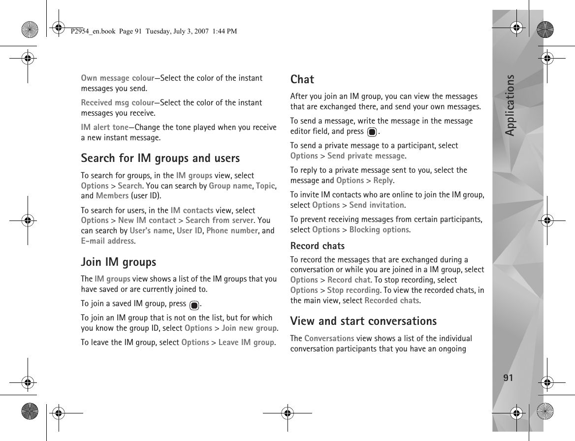 Applications91Own message colour—Select the color of the instant messages you send.Received msg colour—Select the color of the instant messages you receive.IM alert tone—Change the tone played when you receive a new instant message.Search for IM groups and usersTo search for groups, in the IM groups view, select Options &gt; Search. You can search by Group name, Topic, and Members (user ID).To search for users, in the IM contacts view, select Options &gt; New IM contact &gt; Search from server. You can search by User&apos;s name, User ID, Phone number, and E-mail address.Join IM groupsThe IM groups view shows a list of the IM groups that you have saved or are currently joined to.To join a saved IM group, press  .To join an IM group that is not on the list, but for which you know the group ID, select Options &gt; Join new group.To leave the IM group, select Options &gt; Leave IM group.ChatAfter you join an IM group, you can view the messages that are exchanged there, and send your own messages.To send a message, write the message in the message editor field, and press  .To send a private message to a participant, select Options &gt; Send private message.To reply to a private message sent to you, select the message and Options &gt; Reply.To invite IM contacts who are online to join the IM group, select Options &gt; Send invitation.To prevent receiving messages from certain participants, select Options &gt; Blocking options.Record chatsTo record the messages that are exchanged during a conversation or while you are joined in a IM group, select Options &gt; Record chat. To stop recording, select Options &gt; Stop recording. To view the recorded chats, in the main view, select Recorded chats.View and start conversationsThe Conversations view shows a list of the individual conversation participants that you have an ongoing P2954_en.book  Page 91  Tuesday, July 3, 2007  1:44 PM