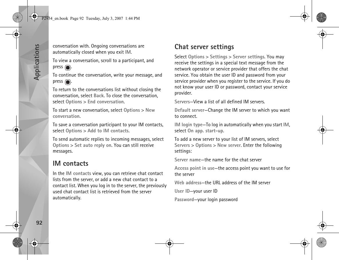 Applications92conversation with. Ongoing conversations are automatically closed when you exit IM.To view a conversation, scroll to a participant, and press .To continue the conversation, write your message, and press .To return to the conversations list without closing the conversation, select Back. To close the conversation, select Options &gt; End conversation.To start a new conversation, select Options &gt; New conversation.To save a conversation participant to your IM contacts, select Options &gt; Add to IM contacts.To send automatic replies to incoming messages, select Options &gt; Set auto reply on. You can still receive messages.IM contactsIn the IM contacts view, you can retrieve chat contact lists from the server, or add a new chat contact to a contact list. When you log in to the server, the previously used chat contact list is retrieved from the server automatically.Chat server settingsSelect Options &gt; Settings &gt; Server settings. You may receive the settings in a special text message from the network operator or service provider that offers the chat service. You obtain the user ID and password from your service provider when you register to the service. If you do not know your user ID or password, contact your service provider.Servers—View a list of all defined IM servers.Default server—Change the IM server to which you want to connect.IM login type—To log in automatically when you start IM, select On app. start-up.To add a new server to your list of IM servers, select Servers &gt; Options &gt; New server. Enter the following settings:Server name—the name for the chat serverAccess point in use—the access point you want to use for the serverWeb address—the URL address of the IM serverUser ID—your user IDPassword—your login passwordP2954_en.book  Page 92  Tuesday, July 3, 2007  1:44 PM