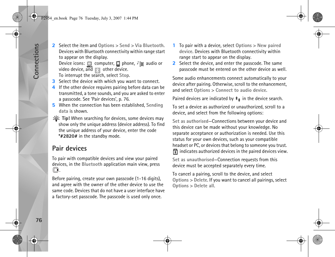Connections762Select the item and Options &gt; Send &gt; Via Bluetooth. Devices with Bluetooth connectivity within range start to appear on the display.Device icons:   computer,   phone,   audio or video device, and   other device.To interrupt the search, select Stop.3Select the device with which you want to connect.4If the other device requires pairing before data can be transmitted, a tone sounds, and you are asked to enter a passcode. See ‘Pair devices’, p. 76.5When the connection has been established, Sending data is shown. Tip! When searching for devices, some devices may show only the unique address (device address). To find the unique address of your device, enter the code *#2820# in the standby mode.Pair devicesTo pair with compatible devices and view your paired devices, in the Bluetooth application main view, press .Before pairing, create your own passcode (1-16 digits), and agree with the owner of the other device to use the same code. Devices that do not have a user interface have a factory-set passcode. The passcode is used only once.1To pair with a device, select Options &gt; New paired device. Devices with Bluetooth connectivity within range start to appear on the display.2Select the device, and enter the passcode. The same passcode must be entered on the other device as well.Some audio enhancements connect automatically to your device after pairing. Otherwise, scroll to the enhancement, and select Options &gt; Connect to audio device.Paired devices are indicated by   in the device search. To set a device as authorized or unauthorized, scroll to a device, and select from the following options:Set as authorised—Connections between your device and this device can be made without your knowledge. No separate acceptance or authorization is needed. Use this status for your own devices, such as your compatible headset or PC, or devices that belong to someone you trust.  indicates authorized devices in the paired devices view.Set as unauthorised—Connection requests from this device must be accepted separately every time.To cancel a pairing, scroll to the device, and select Options &gt; Delete. If you want to cancel all pairings, select Options &gt; Delete all.P2954_en.book  Page 76  Tuesday, July 3, 2007  1:44 PM