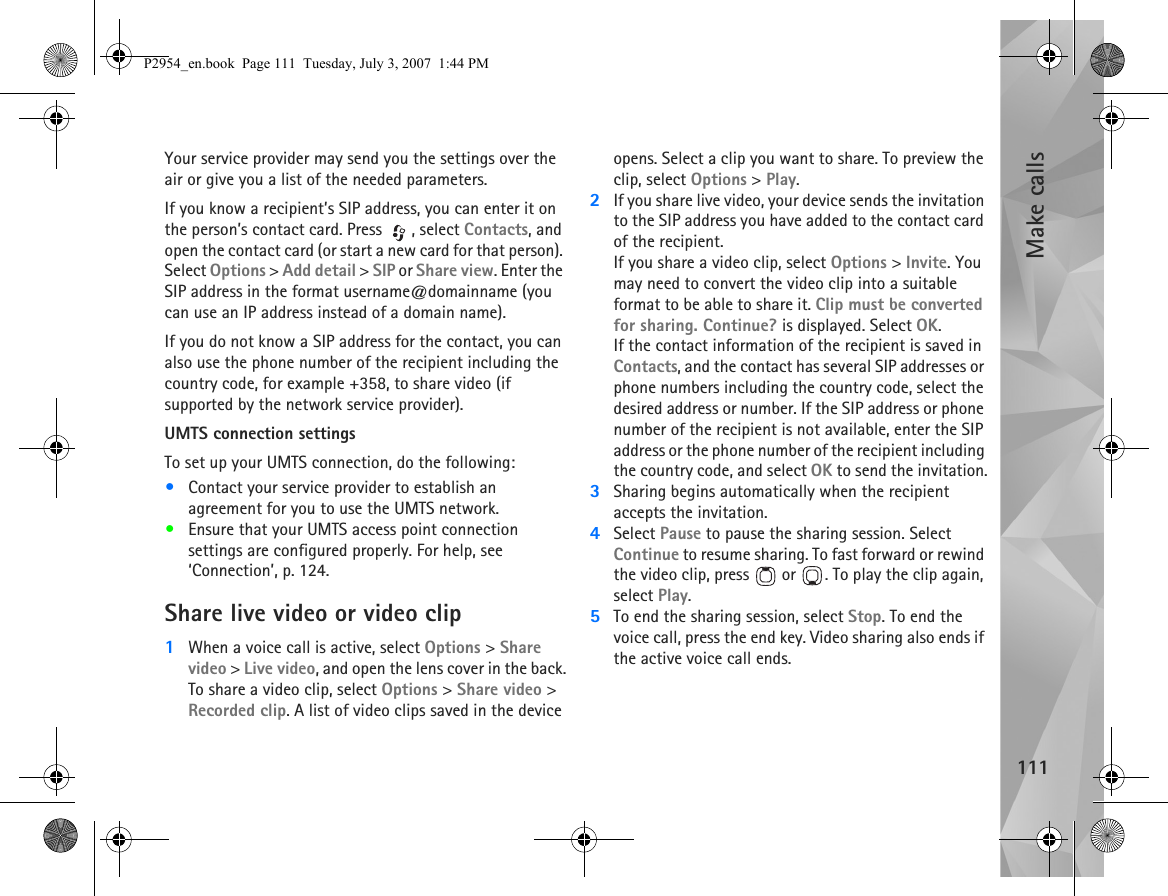 Make calls111Your service provider may send you the settings over the air or give you a list of the needed parameters.If you know a recipient’s SIP address, you can enter it on the person’s contact card. Press  , select Contacts, and open the contact card (or start a new card for that person). Select Options &gt; Add detail &gt; SIP or Share view. Enter the SIP address in the format username@domainname (you can use an IP address instead of a domain name).If you do not know a SIP address for the contact, you can also use the phone number of the recipient including the country code, for example +358, to share video (if supported by the network service provider).UMTS connection settingsTo set up your UMTS connection, do the following:•Contact your service provider to establish an agreement for you to use the UMTS network.•Ensure that your UMTS access point connection settings are configured properly. For help, see ‘Connection’, p. 124.Share live video or video clip1When a voice call is active, select Options &gt; Share video &gt; Live video, and open the lens cover in the back.To share a video clip, select Options &gt; Share video &gt; Recorded clip. A list of video clips saved in the device opens. Select a clip you want to share. To preview the clip, select Options &gt; Play.2If you share live video, your device sends the invitation to the SIP address you have added to the contact card of the recipient. If you share a video clip, select Options &gt; Invite. You may need to convert the video clip into a suitable format to be able to share it. Clip must be converted for sharing. Continue? is displayed. Select OK.If the contact information of the recipient is saved in Contacts, and the contact has several SIP addresses or phone numbers including the country code, select the desired address or number. If the SIP address or phone number of the recipient is not available, enter the SIP address or the phone number of the recipient including the country code, and select OK to send the invitation.3Sharing begins automatically when the recipient accepts the invitation.4Select Pause to pause the sharing session. Select Continue to resume sharing. To fast forward or rewind the video clip, press   or  . To play the clip again, select Play.5To end the sharing session, select Stop. To end the voice call, press the end key. Video sharing also ends if the active voice call ends.P2954_en.book  Page 111  Tuesday, July 3, 2007  1:44 PM