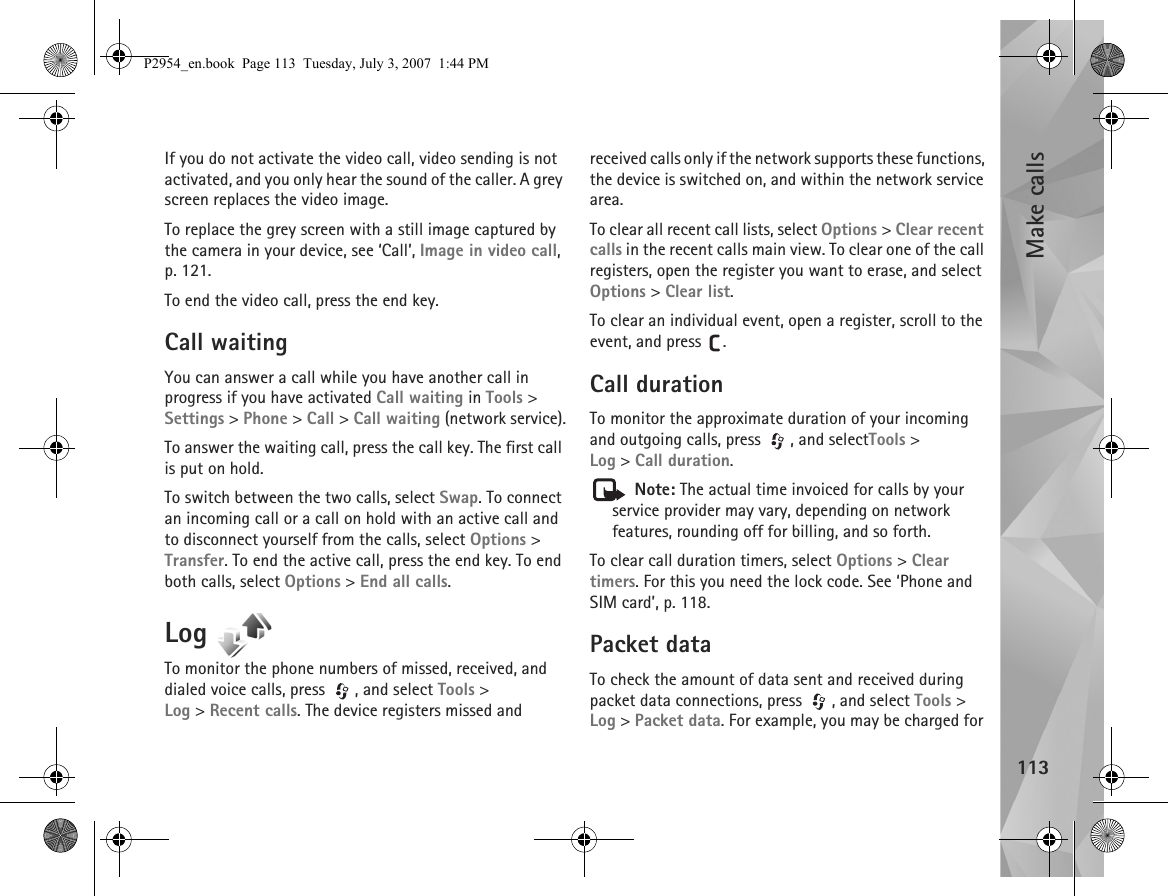 Make calls113If you do not activate the video call, video sending is not activated, and you only hear the sound of the caller. A grey screen replaces the video image. To replace the grey screen with a still image captured by the camera in your device, see ‘Call’, Image in video call, p. 121.To end the video call, press the end key.Call waitingYou can answer a call while you have another call in progress if you have activated Call waiting in Tools &gt; Settings &gt; Phone &gt; Call &gt; Call waiting (network service).To answer the waiting call, press the call key. The first call is put on hold.To switch between the two calls, select Swap. To connect an incoming call or a call on hold with an active call and to disconnect yourself from the calls, select Options &gt; Transfer. To end the active call, press the end key. To end both calls, select Options &gt; End all calls.Log To monitor the phone numbers of missed, received, and dialed voice calls, press  , and select Tools &gt; Log &gt;Recent calls. The device registers missed and received calls only if the network supports these functions, the device is switched on, and within the network service area.To clear all recent call lists, select Options &gt; Clear recent calls in the recent calls main view. To clear one of the call registers, open the register you want to erase, and select Options &gt; Clear list. To clear an individual event, open a register, scroll to the event, and press  .Call duration To monitor the approximate duration of your incoming and outgoing calls, press  , and selectTools &gt; Log &gt;Call duration. Note: The actual time invoiced for calls by your service provider may vary, depending on network features, rounding off for billing, and so forth.To clear call duration timers, select Options &gt; Clear timers. For this you need the lock code. See ‘Phone and SIM card’, p. 118.Packet dataTo check the amount of data sent and received during packet data connections, press  , and select Tools &gt; Log &gt; Packet data. For example, you may be charged for P2954_en.book  Page 113  Tuesday, July 3, 2007  1:44 PM