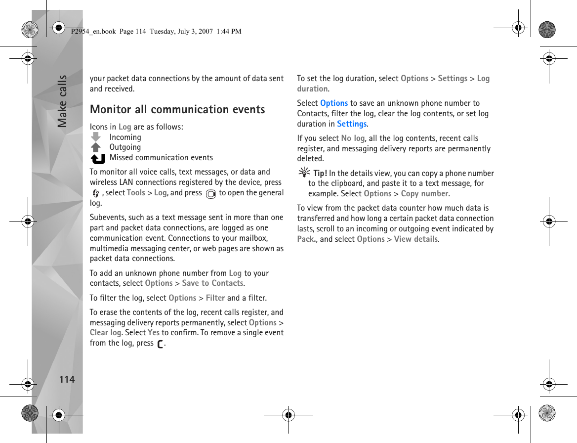 Make calls114your packet data connections by the amount of data sent and received.Monitor all communication eventsIcons in Log are as follows: Incoming Outgoing  Missed communication eventsTo monitor all voice calls, text messages, or data and wireless LAN connections registered by the device, press , select Tools &gt; Log, and press   to open the general log.Subevents, such as a text message sent in more than one part and packet data connections, are logged as one communication event. Connections to your mailbox, multimedia messaging center, or web pages are shown as packet data connections.To add an unknown phone number from Log to your contacts, select Options &gt; Save to Contacts.To filter the log, select Options &gt; Filter and a filter.To erase the contents of the log, recent calls register, and messaging delivery reports permanently, select Options &gt; Clear log. Select Yes to confirm. To remove a single event from the log, press  .To set the log duration, select Options &gt; Settings &gt; Log duration.Select Options to save an unknown phone number to Contacts, filter the log, clear the log contents, or set log duration in Settings.If you select No log, all the log contents, recent calls register, and messaging delivery reports are permanently deleted. Tip! In the details view, you can copy a phone number to the clipboard, and paste it to a text message, for example. Select Options &gt; Copy number.To view from the packet data counter how much data is transferred and how long a certain packet data connection lasts, scroll to an incoming or outgoing event indicated by Pack., and select Options &gt; View details.P2954_en.book  Page 114  Tuesday, July 3, 2007  1:44 PM