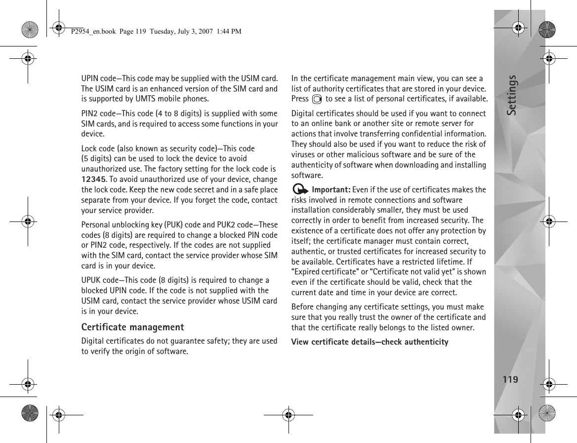 Settings119UPIN code—This code may be supplied with the USIM card. The USIM card is an enhanced version of the SIM card and is supported by UMTS mobile phones.PIN2 code—This code (4 to 8 digits) is supplied with some SIM cards, and is required to access some functions in your device.Lock code (also known as security code)—This code (5 digits) can be used to lock the device to avoid unauthorized use. The factory setting for the lock code is 12345. To avoid unauthorized use of your device, change the lock code. Keep the new code secret and in a safe place separate from your device. If you forget the code, contact your service provider.Personal unblocking key (PUK) code and PUK2 code—These codes (8 digits) are required to change a blocked PIN code or PIN2 code, respectively. If the codes are not supplied with the SIM card, contact the service provider whose SIM card is in your device.UPUK code—This code (8 digits) is required to change a blocked UPIN code. If the code is not supplied with the USIM card, contact the service provider whose USIM card is in your device.Certificate managementDigital certificates do not guarantee safety; they are used to verify the origin of software.In the certificate management main view, you can see a list of authority certificates that are stored in your device. Press   to see a list of personal certificates, if available.Digital certificates should be used if you want to connect to an online bank or another site or remote server for actions that involve transferring confidential information. They should also be used if you want to reduce the risk of viruses or other malicious software and be sure of the authenticity of software when downloading and installing software. Important: Even if the use of certificates makes the risks involved in remote connections and software installation considerably smaller, they must be used correctly in order to benefit from increased security. The existence of a certificate does not offer any protection by itself; the certificate manager must contain correct, authentic, or trusted certificates for increased security to be available. Certificates have a restricted lifetime. If “Expired certificate” or “Certificate not valid yet&quot; is shown even if the certificate should be valid, check that the current date and time in your device are correct.Before changing any certificate settings, you must make sure that you really trust the owner of the certificate and that the certificate really belongs to the listed owner.View certificate details—check authenticityP2954_en.book  Page 119  Tuesday, July 3, 2007  1:44 PM