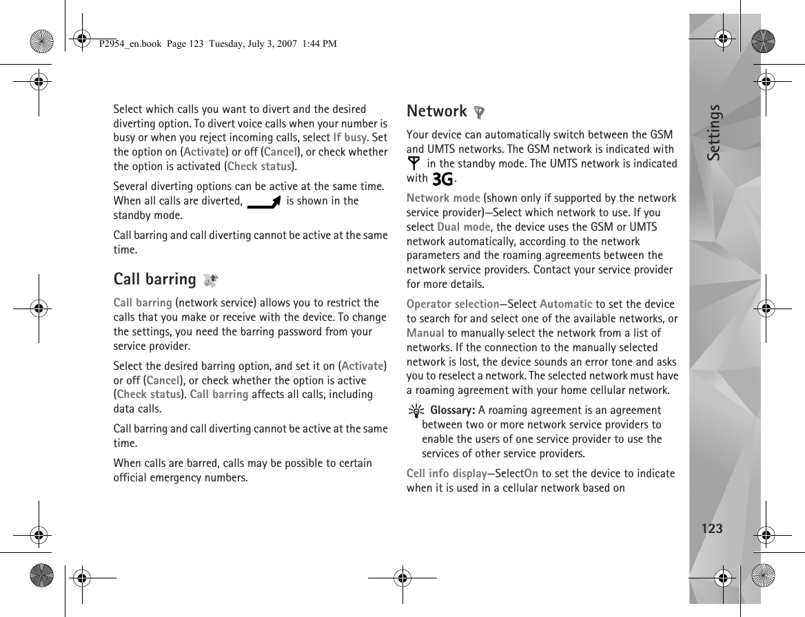 Settings123Select which calls you want to divert and the desired diverting option. To divert voice calls when your number is busy or when you reject incoming calls, select If busy. Set the option on (Activate) or off (Cancel), or check whether the option is activated (Check status).Several diverting options can be active at the same time. When all calls are diverted,   is shown in the standby mode.Call barring and call diverting cannot be active at the same time.Call barring Call barring (network service) allows you to restrict the calls that you make or receive with the device. To change the settings, you need the barring password from your service provider.Select the desired barring option, and set it on (Activate) or off (Cancel), or check whether the option is active (Check status). Call barring affects all calls, including data calls.Call barring and call diverting cannot be active at the same time.When calls are barred, calls may be possible to certain official emergency numbers.Network Your device can automatically switch between the GSM and UMTS networks. The GSM network is indicated with  in the standby mode. The UMTS network is indicated with .Network mode (shown only if supported by the network service provider)—Select which network to use. If you select Dual mode, the device uses the GSM or UMTS network automatically, according to the network parameters and the roaming agreements between the network service providers. Contact your service provider for more details.Operator selection—Select Automatic to set the device to search for and select one of the available networks, or Manual to manually select the network from a list of networks. If the connection to the manually selected network is lost, the device sounds an error tone and asks you to reselect a network. The selected network must have a roaming agreement with your home cellular network. Glossary: A roaming agreement is an agreement between two or more network service providers to enable the users of one service provider to use the services of other service providers.Cell info display—SelectOn to set the device to indicate when it is used in a cellular network based on P2954_en.book  Page 123  Tuesday, July 3, 2007  1:44 PM