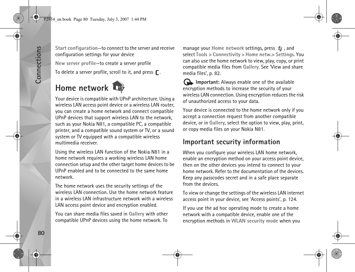 Connections80Start configuration—to connect to the server and receive configuration settings for your deviceNew server profile—to create a server profileTo delete a server profile, scroll to it, and press  .Home network Your device is compatible with UPnP architecture. Using a wireless LAN access point device or a wireless LAN router, you can create a home network and connect compatible UPnP devices that support wireless LAN to the network, such as your Nokia N81, a compatible PC, a compatible printer, and a compatible sound system or TV, or a sound system or TV equipped with a compatible wireless multimedia receiver.Using the wireless LAN function of the Nokia N81 in a home network requires a working wireless LAN home connection setup and the other target home devices to be UPnP enabled and to be connected to the same home network.The home network uses the security settings of the wireless LAN connection. Use the home network feature in a wireless LAN infrastructure network with a wireless LAN access point device and encryption enabled.You can share media files saved in Gallery with other compatible UPnP devices using the home network. To manage your Home network settings, press  , and select Tools &gt; Connectivity &gt; Home netw.&gt; Settings. You can also use the home network to view, play, copy, or print compatible media files from Gallery. See ‘View and share media files’, p. 82. Important: Always enable one of the available encryption methods to increase the security of your wireless LAN connection. Using encryption reduces the risk of unauthorized access to your data. Your device is connected to the home network only if you accept a connection request from another compatible device, or in Gallery, select the option to view, play, print, or copy media files on your Nokia N81.Important security informationWhen you configure your wireless LAN home network, enable an encryption method on your access point device, then on the other devices you intend to connect to your home network. Refer to the documentation of the devices. Keep any passcodes secret and in a safe place separate from the devices.To view or change the settings of the wireless LAN internet access point in your device, see ‘Access points’, p. 124.If you use the ad hoc operating mode to create a home network with a compatible device, enable one of the encryption methods in WLAN security mode when you P2954_en.book  Page 80  Tuesday, July 3, 2007  1:44 PM