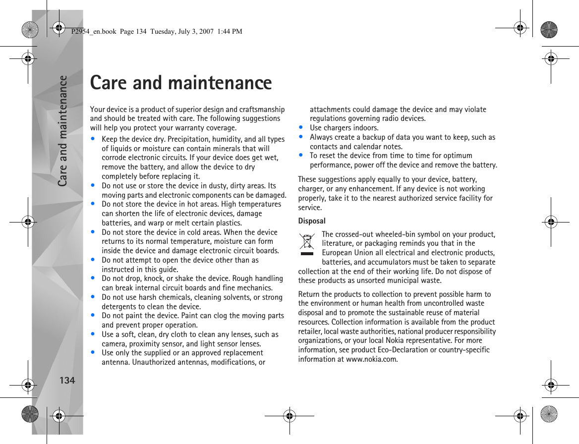 Care and maintenance134Care and maintenanceYour device is a product of superior design and craftsmanship and should be treated with care. The following suggestions will help you protect your warranty coverage.•Keep the device dry. Precipitation, humidity, and all types of liquids or moisture can contain minerals that will corrode electronic circuits. If your device does get wet, remove the battery, and allow the device to dry completely before replacing it.•Do not use or store the device in dusty, dirty areas. Its moving parts and electronic components can be damaged.•Do not store the device in hot areas. High temperatures can shorten the life of electronic devices, damage batteries, and warp or melt certain plastics.•Do not store the device in cold areas. When the device returns to its normal temperature, moisture can form inside the device and damage electronic circuit boards.•Do not attempt to open the device other than as instructed in this guide.•Do not drop, knock, or shake the device. Rough handling can break internal circuit boards and fine mechanics.•Do not use harsh chemicals, cleaning solvents, or strong detergents to clean the device.•Do not paint the device. Paint can clog the moving parts and prevent proper operation.•Use a soft, clean, dry cloth to clean any lenses, such as camera, proximity sensor, and light sensor lenses.•Use only the supplied or an approved replacement antenna. Unauthorized antennas, modifications, or attachments could damage the device and may violate regulations governing radio devices.•Use chargers indoors.•Always create a backup of data you want to keep, such as contacts and calendar notes.•To reset the device from time to time for optimum performance, power off the device and remove the battery.These suggestions apply equally to your device, battery, charger, or any enhancement. If any device is not working properly, take it to the nearest authorized service facility for service.DisposalThe crossed-out wheeled-bin symbol on your product, literature, or packaging reminds you that in the European Union all electrical and electronic products, batteries, and accumulators must be taken to separate collection at the end of their working life. Do not dispose of these products as unsorted municipal waste.Return the products to collection to prevent possible harm to the environment or human health from uncontrolled waste disposal and to promote the sustainable reuse of material resources. Collection information is available from the product retailer, local waste authorities, national producer responsibility organizations, or your local Nokia representative. For more information, see product Eco-Declaration or country-specific information at www.nokia.com.P2954_en.book  Page 134  Tuesday, July 3, 2007  1:44 PM