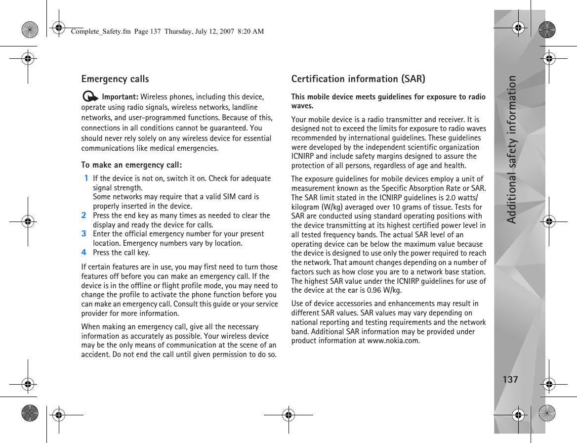 Additional safety information137Emergency calls Important: Wireless phones, including this device, operate using radio signals, wireless networks, landline networks, and user-programmed functions. Because of this, connections in all conditions cannot be guaranteed. You should never rely solely on any wireless device for essential communications like medical emergencies.To make an emergency call: 1If the device is not on, switch it on. Check for adequate signal strength. Some networks may require that a valid SIM card is properly inserted in the device.2Press the end key as many times as needed to clear the display and ready the device for calls. 3Enter the official emergency number for your present location. Emergency numbers vary by location.4Press the call key.If certain features are in use, you may first need to turn those features off before you can make an emergency call. If the device is in the offline or flight profile mode, you may need to change the profile to activate the phone function before you can make an emergency call. Consult this guide or your service provider for more information.When making an emergency call, give all the necessary information as accurately as possible. Your wireless device may be the only means of communication at the scene of an accident. Do not end the call until given permission to do so.Certification information (SAR)This mobile device meets guidelines for exposure to radio waves.Your mobile device is a radio transmitter and receiver. It is designed not to exceed the limits for exposure to radio waves recommended by international guidelines. These guidelines were developed by the independent scientific organization ICNIRP and include safety margins designed to assure the protection of all persons, regardless of age and health.The exposure guidelines for mobile devices employ a unit of measurement known as the Specific Absorption Rate or SAR. The SAR limit stated in the ICNIRP guidelines is 2.0 watts/kilogram (W/kg) averaged over 10 grams of tissue. Tests for SAR are conducted using standard operating positions with the device transmitting at its highest certified power level in all tested frequency bands. The actual SAR level of an operating device can be below the maximum value because the device is designed to use only the power required to reach the network. That amount changes depending on a number of factors such as how close you are to a network base station. The highest SAR value under the ICNIRP guidelines for use of the device at the ear is 0.96 W/kg. Use of device accessories and enhancements may result in different SAR values. SAR values may vary depending on national reporting and testing requirements and the network band. Additional SAR information may be provided under product information at www.nokia.com.Complete_Safety.fm  Page 137  Thursday, July 12, 2007  8:20 AM