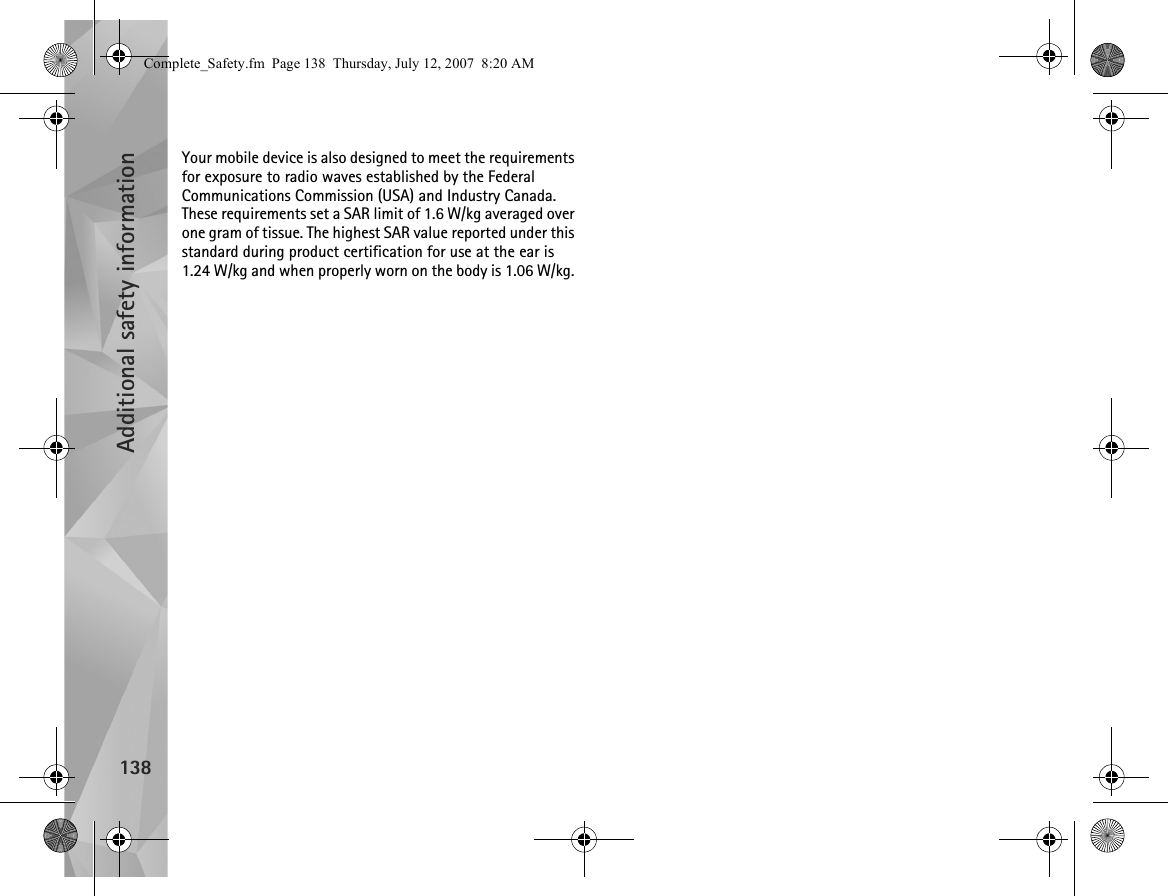 Additional safety information138Your mobile device is also designed to meet the requirements for exposure to radio waves established by the Federal Communications Commission (USA) and Industry Canada. These requirements set a SAR limit of 1.6 W/kg averaged over one gram of tissue. The highest SAR value reported under this standard during product certification for use at the ear is 1.24 W/kg and when properly worn on the body is 1.06 W/kg. Complete_Safety.fm  Page 138  Thursday, July 12, 2007  8:20 AM