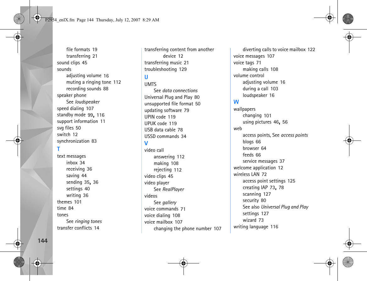 144file formats 19transferring 21sound clips 45soundsadjusting volume 16muting a ringing tone 112recording sounds 88speaker phoneSee loudspeakerspeed dialing 107standby mode 99, 116support information 11svg files 50switch 12synchronization 83Ttext messagesinbox 34receiving 36saving 44sending 35, 36settings 40writing 36themes 101time 84tonesSee ringing tonestransfer conflicts 14transferring content from another device 12transferring music 21troubleshooting 129UUMTSSee data connectionsUniversal Plug and Play 80unsupported file format 50updating software 79UPIN code 119UPUK code 119USB data cable 78USSD commands 34Vvideo callanswering 112making 108rejecting 112video clips 45video playerSee RealPlayervideosSee galleryvoice commands 71voice dialing 108voice mailbox 107changing the phone number 107diverting calls to voice mailbox 122voice messages 107voice tags 71making calls 108volume controladjusting volume 16during a call 103loudspeaker 16Wwallpaperschanging 101using pictures 46, 56webaccess points, See access pointsblogs 66browser 64feeds 66service messages 37welcome application 12wireless LAN 72access point settings 125creating IAP 73, 78scanning 127security 80See also Universal Plug and Playsettings 127wizard 73writing language 116P2954_enIX.fm  Page 144  Thursday, July 12, 2007  8:29 AM