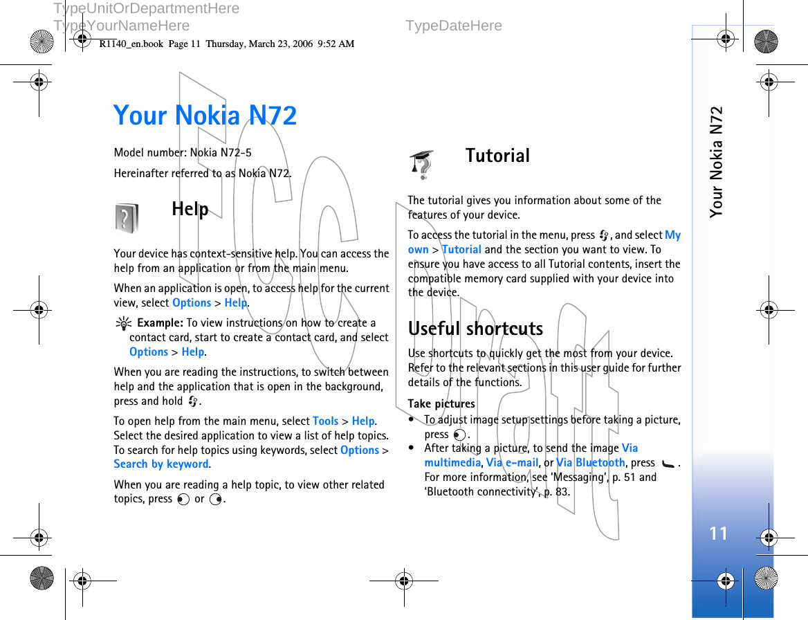   DOCUMENTTYPE   1 (1)     TypeUnitOrDepartmentHere     TypeYourNameHere TypeDateHere      Your Nokia N7211Your Nokia N72Model number: Nokia N72-5Hereinafter referred to as Nokia N72.HelpYour device has context-sensitive help. You can access the help from an application or from the main menu.When an application is open, to access help for the current view, select Options &gt; Help. Example: To view instructions on how to create a contact card, start to create a contact card, and select Options &gt; Help.When you are reading the instructions, to switch between help and the application that is open in the background, press and hold  .To open help from the main menu, select Tools &gt; Help. Select the desired application to view a list of help topics. To search for help topics using keywords, select Options &gt; Search by keyword.When you are reading a help topic, to view other related topics, press   or  .TutorialThe tutorial gives you information about some of the features of your device.To access the tutorial in the menu, press  , and select My own &gt; Tutorial and the section you want to view. To ensure you have access to all Tutorial contents, insert the compatible memory card supplied with your device into the device.Useful shortcutsUse shortcuts to quickly get the most from your device. Refer to the relevant sections in this user guide for further details of the functions.Take pictures• To adjust image setup settings before taking a picture, press .• After taking a picture, to send the image Via multimedia, Via e-mail, or Via Bluetooth, press  . For more information, see ‘Messaging’, p. 51 and ‘Bluetooth connectivity’, p. 83.R1140_en.book  Page 11  Thursday, March 23, 2006  9:52 AM