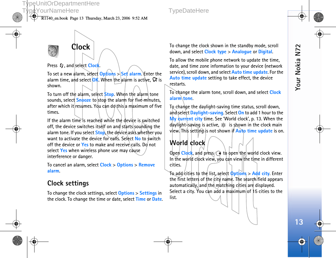   DOCUMENTTYPE   1 (1)     TypeUnitOrDepartmentHere     TypeYourNameHere TypeDateHere      Your Nokia N7213ClockPress , and select Clock. To set a new alarm, select Options &gt; Set alarm. Enter the alarm time, and select OK. When the alarm is active,   is shown.To turn off the alarm, select Stop. When the alarm tone sounds, select Snooze to stop the alarm for five minutes, after which it resumes. You can do this a maximum of five times.If the alarm time is reached while the device is switched off, the device switches itself on and starts sounding the alarm tone. If you select Stop, the device asks whether you want to activate the device for calls. Select No to switch off the device or Yes to make and receive calls. Do not select Yes when wireless phone use may cause interference or danger.To cancel an alarm, select Clock &gt; Options &gt; Remove alarm.Clock settingsTo change the clock settings, select Options &gt; Settings in the clock. To change the time or date, select Time or Date.To change the clock shown in the standby mode, scroll down, and select Clock type &gt; Analogue or Digital.To allow the mobile phone network to update the time, date, and time zone information to your device (network service), scroll down, and select Auto time update. For the Auto time update setting to take effect, the device restarts.To change the alarm tone, scroll down, and select Clock alarm tone.To change the daylight-saving time status, scroll down, and select Daylight-saving. Select On to add 1 hour to the My current city time. See ‘World clock’, p. 13. When the daylight-saving is active,   is shown in the clock main view. This setting is not shown if Auto time update is on.World clockOpen Clock, and press   to open the world clock view. In the world clock view, you can view the time in different cities.To add cities to the list, select Options &gt; Add city. Enter the first letters of the city name. The search field appears automatically, and the matching cities are displayed. Select a city. You can add a maximum of 15 cities to the list.R1140_en.book  Page 13  Thursday, March 23, 2006  9:52 AM