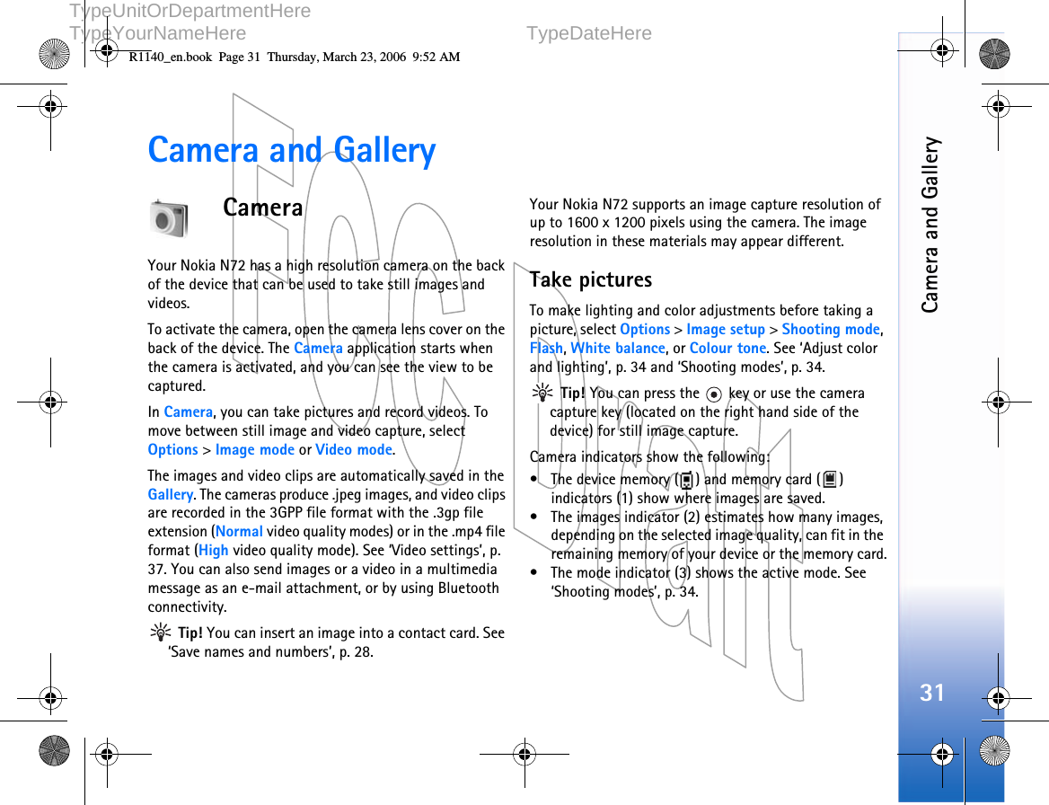   DOCUMENTTYPE   1 (1)     TypeUnitOrDepartmentHere     TypeYourNameHere TypeDateHere      Camera and Gallery31Camera and GalleryCameraYour Nokia N72 has a high resolution camera on the back of the device that can be used to take still images and videos.To activate the camera, open the camera lens cover on the back of the device. The Camera application starts when  the camera is activated, and you can see the view to be captured. In Camera, you can take pictures and record videos. To move between still image and video capture, select Options &gt; Image mode or Video mode.The images and video clips are automatically saved in the Gallery. The cameras produce .jpeg images, and video clips are recorded in the 3GPP file format with the .3gp file extension (Normal video quality modes) or in the .mp4 file format (High video quality mode). See ‘Video settings’, p. 37. You can also send images or a video in a multimedia message as an e-mail attachment, or by using Bluetooth connectivity. Tip! You can insert an image into a contact card. See ‘Save names and numbers’, p. 28.Your Nokia N72 supports an image capture resolution of up to 1600 x 1200 pixels using the camera. The image resolution in these materials may appear different.Take picturesTo make lighting and color adjustments before taking a picture, select Options &gt; Image setup &gt; Shooting mode, Flash, White balance, or Colour tone. See ‘Adjust color and lighting’, p. 34 and ‘Shooting modes’, p. 34. Tip! You can press the   key or use the camera capture key (located on the right hand side of the device) for still image capture.Camera indicators show the following:• The device memory ( ) and memory card ( ) indicators (1) show where images are saved.• The images indicator (2) estimates how many images, depending on the selected image quality, can fit in the remaining memory of your device or the memory card.• The mode indicator (3) shows the active mode. See ‘Shooting modes’, p. 34.R1140_en.book  Page 31  Thursday, March 23, 2006  9:52 AM