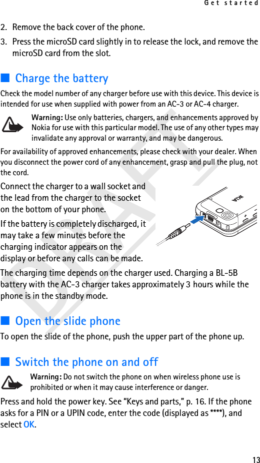 Get started13DRAFT2. Remove the back cover of the phone.3. Press the microSD card slightly in to release the lock, and remove the microSD card from the slot.■Charge the batteryCheck the model number of any charger before use with this device. This device is intended for use when supplied with power from an AC-3 or AC-4 charger. Warning: Use only batteries, chargers, and enhancements approved by Nokia for use with this particular model. The use of any other types may invalidate any approval or warranty, and may be dangerous.For availability of approved enhancements, please check with your dealer. When you disconnect the power cord of any enhancement, grasp and pull the plug, not the cord.Connect the charger to a wall socket and the lead from the charger to the socket on the bottom of your phone. If the battery is completely discharged, it may take a few minutes before the charging indicator appears on the display or before any calls can be made.The charging time depends on the charger used. Charging a BL-5B battery with the AC-3 charger takes approximately 3 hours while the phone is in the standby mode.■Open the slide phoneTo open the slide of the phone, push the upper part of the phone up.■Switch the phone on and offWarning: Do not switch the phone on when wireless phone use is prohibited or when it may cause interference or danger.Press and hold the power key. See “Keys and parts,” p. 16. If the phone asks for a PIN or a UPIN code, enter the code (displayed as ****), and select OK.