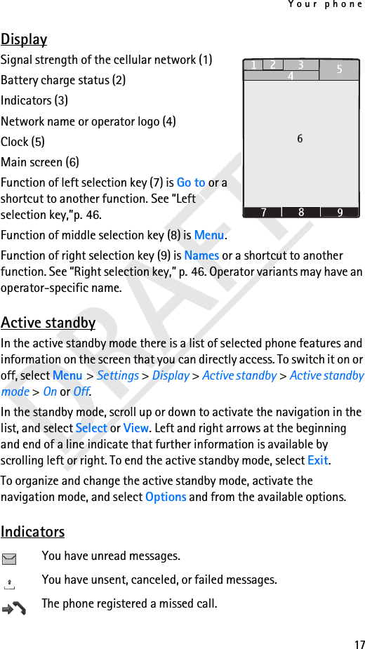 Your phone17DRAFTDisplaySignal strength of the cellular network (1) Battery charge status (2) Indicators (3) Network name or operator logo (4) Clock (5)Main screen (6)Function of left selection key (7) is Go to or a shortcut to another function. See “Left selection key,”p. 46.Function of middle selection key (8) is Menu.Function of right selection key (9) is Names or a shortcut to another function. See “Right selection key,” p. 46. Operator variants may have an operator-specific name.Active standbyIn the active standby mode there is a list of selected phone features and information on the screen that you can directly access. To switch it on or off, select Menu &gt; Settings &gt; Display &gt; Active standby &gt; Active standby mode &gt; On or Off. In the standby mode, scroll up or down to activate the navigation in the list, and select Select or View. Left and right arrows at the beginning and end of a line indicate that further information is available by scrolling left or right. To end the active standby mode, select Exit.To organize and change the active standby mode, activate the navigation mode, and select Options and from the available options.IndicatorsYou have unread messages.You have unsent, canceled, or failed messages.The phone registered a missed call.