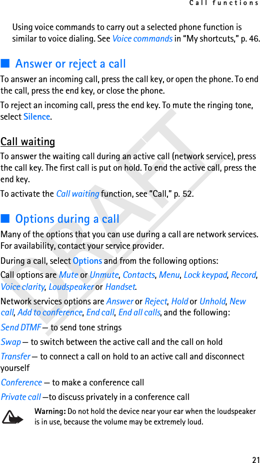 Call functions21DRAFTUsing voice commands to carry out a selected phone function is similar to voice dialing. See Voice commands in “My shortcuts,” p. 46.■Answer or reject a callTo answer an incoming call, press the call key, or open the phone. To end the call, press the end key, or close the phone.To reject an incoming call, press the end key. To mute the ringing tone, select Silence.Call waitingTo answer the waiting call during an active call (network service), press the call key. The first call is put on hold. To end the active call, press the end key.To activate the Call waiting function, see “Call,” p. 52.■Options during a callMany of the options that you can use during a call are network services. For availability, contact your service provider.During a call, select Options and from the following options:Call options are Mute or Unmute, Contacts, Menu, Lock keypad, Record, Voice clarity, Loudspeaker or Handset. Network services options are Answer or Reject, Hold or Unhold, New call, Add to conference, End call, End all calls, and the following:Send DTMF — to send tone stringsSwap — to switch between the active call and the call on holdTransfer — to connect a call on hold to an active call and disconnect yourselfConference — to make a conference callPrivate call —to discuss privately in a conference callWarning: Do not hold the device near your ear when the loudspeaker is in use, because the volume may be extremely loud. 