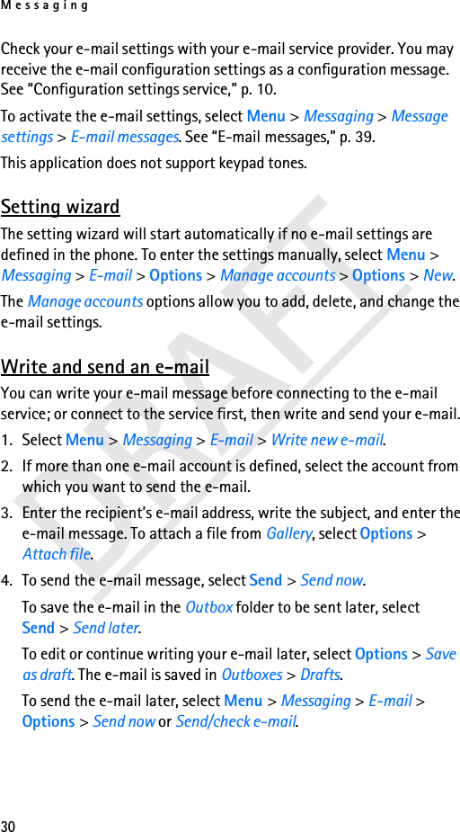 Messaging30DRAFTCheck your e-mail settings with your e-mail service provider. You may receive the e-mail configuration settings as a configuration message. See “Configuration settings service,” p. 10.To activate the e-mail settings, select Menu &gt; Messaging &gt; Message settings &gt; E-mail messages. See “E-mail messages,” p. 39.This application does not support keypad tones.Setting wizardThe setting wizard will start automatically if no e-mail settings are defined in the phone. To enter the settings manually, select Menu &gt; Messaging &gt; E-mail &gt; Options &gt; Manage accounts &gt; Options &gt; New. The Manage accounts options allow you to add, delete, and change the e-mail settings.Write and send an e-mailYou can write your e-mail message before connecting to the e-mail service; or connect to the service first, then write and send your e-mail.1. Select Menu &gt; Messaging &gt; E-mail &gt; Write new e-mail.2. If more than one e-mail account is defined, select the account from which you want to send the e-mail.3. Enter the recipient’s e-mail address, write the subject, and enter the e-mail message. To attach a file from Gallery, select Options &gt; Attach file.4. To send the e-mail message, select Send &gt; Send now. To save the e-mail in the Outbox folder to be sent later, select Send &gt; Send later.To edit or continue writing your e-mail later, select Options &gt; Save as draft. The e-mail is saved in Outboxes &gt; Drafts.To send the e-mail later, select Menu &gt; Messaging &gt; E-mail &gt; Options &gt; Send now or Send/check e-mail.