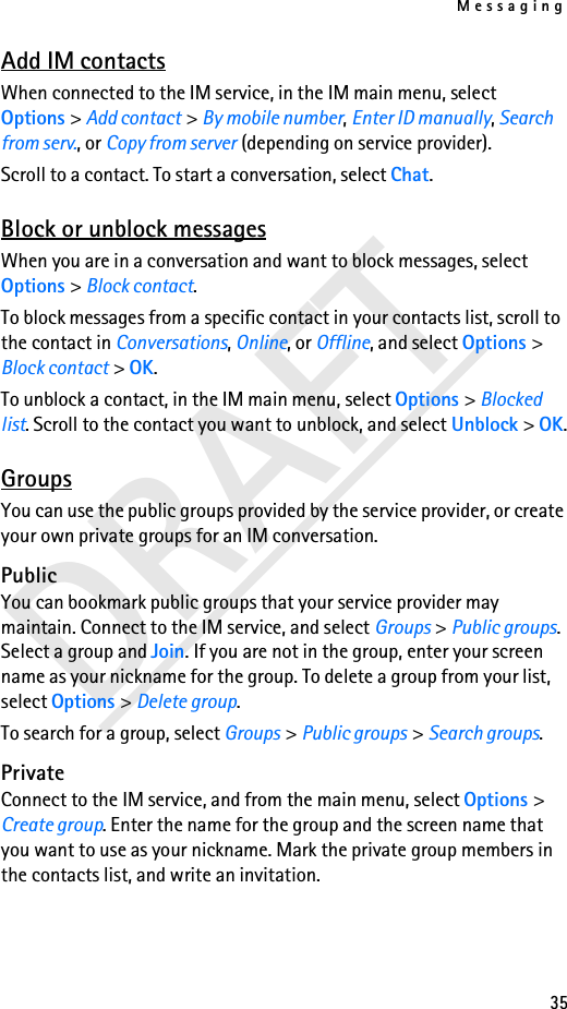 Messaging35DRAFTAdd IM contactsWhen connected to the IM service, in the IM main menu, select Options &gt; Add contact &gt; By mobile number, Enter ID manually, Search from serv., or Copy from server (depending on service provider).Scroll to a contact. To start a conversation, select Chat.Block or unblock messagesWhen you are in a conversation and want to block messages, select Options &gt; Block contact. To block messages from a specific contact in your contacts list, scroll to the contact in Conversations, Online, or Offline, and select Options &gt; Block contact &gt; OK.To unblock a contact, in the IM main menu, select Options &gt; Blocked list. Scroll to the contact you want to unblock, and select Unblock &gt; OK.GroupsYou can use the public groups provided by the service provider, or create your own private groups for an IM conversation.PublicYou can bookmark public groups that your service provider may maintain. Connect to the IM service, and select Groups &gt; Public groups. Select a group and Join. If you are not in the group, enter your screen name as your nickname for the group. To delete a group from your list, select Options &gt; Delete group. To search for a group, select Groups &gt; Public groups &gt; Search groups. PrivateConnect to the IM service, and from the main menu, select Options &gt; Create group. Enter the name for the group and the screen name that you want to use as your nickname. Mark the private group members in the contacts list, and write an invitation.