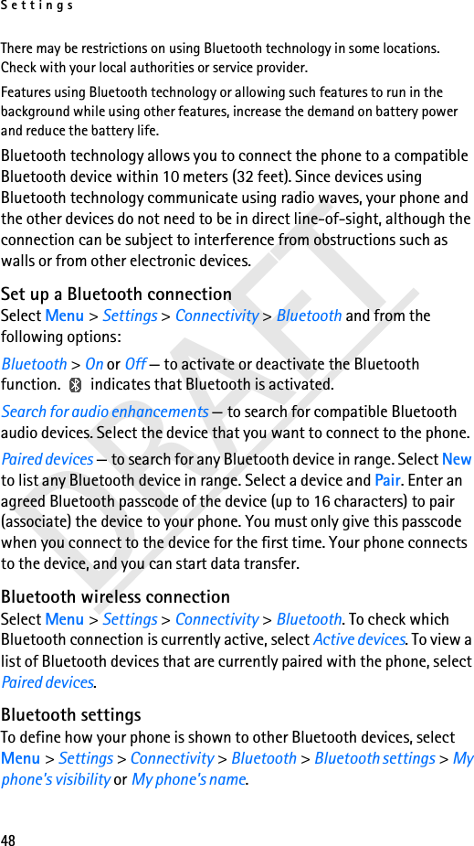 Settings48DRAFTThere may be restrictions on using Bluetooth technology in some locations. Check with your local authorities or service provider.Features using Bluetooth technology or allowing such features to run in the background while using other features, increase the demand on battery power and reduce the battery life.Bluetooth technology allows you to connect the phone to a compatible Bluetooth device within 10 meters (32 feet). Since devices using Bluetooth technology communicate using radio waves, your phone and the other devices do not need to be in direct line-of-sight, although the connection can be subject to interference from obstructions such as walls or from other electronic devices.Set up a Bluetooth connectionSelect Menu &gt; Settings &gt; Connectivity &gt; Bluetooth and from the following options:Bluetooth &gt; On or Off — to activate or deactivate the Bluetooth function.   indicates that Bluetooth is activated.Search for audio enhancements — to search for compatible Bluetooth audio devices. Select the device that you want to connect to the phone.Paired devices — to search for any Bluetooth device in range. Select New to list any Bluetooth device in range. Select a device and Pair. Enter an agreed Bluetooth passcode of the device (up to 16 characters) to pair (associate) the device to your phone. You must only give this passcode when you connect to the device for the first time. Your phone connects to the device, and you can start data transfer.Bluetooth wireless connectionSelect Menu &gt; Settings &gt; Connectivity &gt; Bluetooth. To check which Bluetooth connection is currently active, select Active devices. To view a list of Bluetooth devices that are currently paired with the phone, select Paired devices.Bluetooth settingsTo define how your phone is shown to other Bluetooth devices, select Menu &gt; Settings &gt; Connectivity &gt; Bluetooth &gt; Bluetooth settings &gt; My phone&apos;s visibility or My phone&apos;s name.
