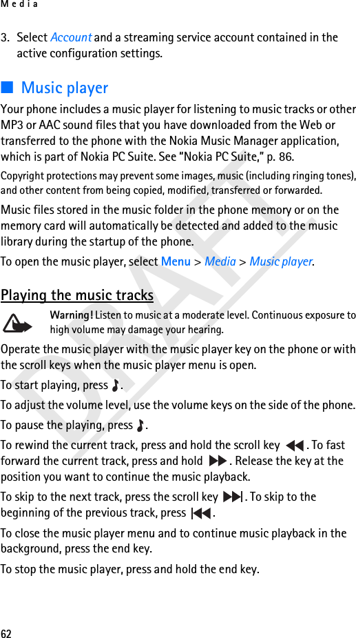 Media62DRAFT3. Select Account and a streaming service account contained in the active configuration settings.■Music playerYour phone includes a music player for listening to music tracks or other MP3 or AAC sound files that you have downloaded from the Web or transferred to the phone with the Nokia Music Manager application, which is part of Nokia PC Suite. See “Nokia PC Suite,” p. 86.Copyright protections may prevent some images, music (including ringing tones), and other content from being copied, modified, transferred or forwarded.Music files stored in the music folder in the phone memory or on the memory card will automatically be detected and added to the music library during the startup of the phone.To open the music player, select Menu &gt; Media &gt; Music player.Playing the music tracksWarning! Listen to music at a moderate level. Continuous exposure to high volume may damage your hearing.Operate the music player with the music player key on the phone or with the scroll keys when the music player menu is open.To start playing, press  .To adjust the volume level, use the volume keys on the side of the phone. To pause the playing, press  .To rewind the current track, press and hold the scroll key  . To fast forward the current track, press and hold  . Release the key at the position you want to continue the music playback.To skip to the next track, press the scroll key  . To skip to the beginning of the previous track, press  .To close the music player menu and to continue music playback in the background, press the end key.To stop the music player, press and hold the end key.