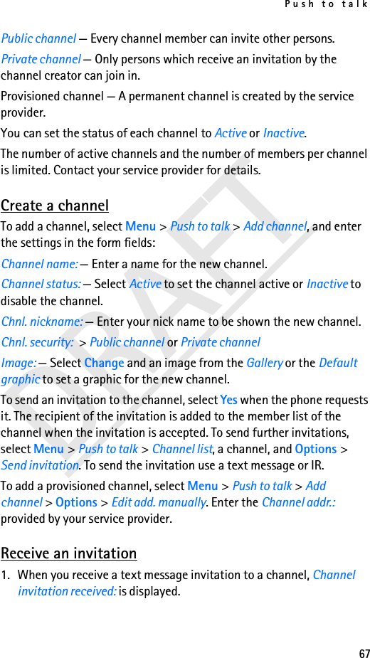 Push to talk67DRAFTPublic channel — Every channel member can invite other persons.Private channel — Only persons which receive an invitation by the channel creator can join in.Provisioned channel — A permanent channel is created by the service provider.You can set the status of each channel to Active or Inactive.The number of active channels and the number of members per channel is limited. Contact your service provider for details.Create a channelTo add a channel, select Menu &gt; Push to talk &gt; Add channel, and enter the settings in the form fields:Channel name: — Enter a name for the new channel.Channel status: — Select Active to set the channel active or Inactive to disable the channel.Chnl. nickname: — Enter your nick name to be shown the new channel.Chnl. security: &gt; Public channel or Private channelImage: — Select Change and an image from the Gallery or the Default graphic to set a graphic for the new channel.To send an invitation to the channel, select Yes when the phone requests it. The recipient of the invitation is added to the member list of the channel when the invitation is accepted. To send further invitations, select Menu &gt; Push to talk &gt; Channel list, a channel, and Options &gt; Send invitation. To send the invitation use a text message or IR.To add a provisioned channel, select Menu &gt; Push to talk &gt; Add channel &gt; Options &gt; Edit add. manually. Enter the Channel addr.: provided by your service provider.Receive an invitation1. When you receive a text message invitation to a channel, Channel invitation received: is displayed.