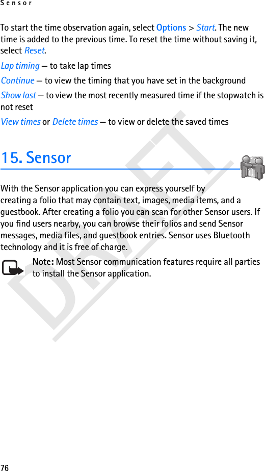 Sensor76DRAFTTo start the time observation again, select Options &gt; Start. The new time is added to the previous time. To reset the time without saving it, select Reset.Lap timing — to take lap timesContinue — to view the timing that you have set in the backgroundShow last — to view the most recently measured time if the stopwatch is not resetView times or Delete times — to view or delete the saved times15. SensorWith the Sensor application you can express yourself by creating a folio that may contain text, images, media items, and a guestbook. After creating a folio you can scan for other Sensor users. If you find users nearby, you can browse their folios and send Sensor messages, media files, and guestbook entries. Sensor uses Bluetooth technology and it is free of charge.Note: Most Sensor communication features require all parties to install the Sensor application.