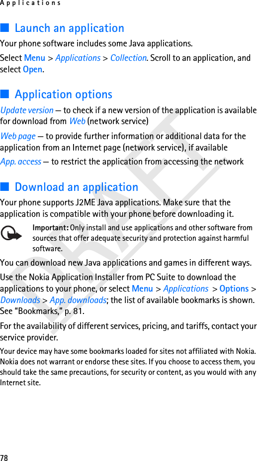 Applications78DRAFT■Launch an applicationYour phone software includes some Java applications. Select Menu &gt; Applications &gt; Collection. Scroll to an application, and select Open.■Application optionsUpdate version — to check if a new version of the application is available for download from Web (network service)Web page — to provide further information or additional data for the application from an Internet page (network service), if availableApp. access — to restrict the application from accessing the network■Download an applicationYour phone supports J2ME Java applications. Make sure that the application is compatible with your phone before downloading it.Important: Only install and use applications and other software from sources that offer adequate security and protection against harmful software.You can download new Java applications and games in different ways.Use the Nokia Application Installer from PC Suite to download the applications to your phone, or select Menu &gt; Applications &gt; Options &gt; Downloads &gt; App. downloads; the list of available bookmarks is shown. See “Bookmarks,” p. 81.For the availability of different services, pricing, and tariffs, contact your service provider.Your device may have some bookmarks loaded for sites not affiliated with Nokia. Nokia does not warrant or endorse these sites. If you choose to access them, you should take the same precautions, for security or content, as you would with any Internet site.